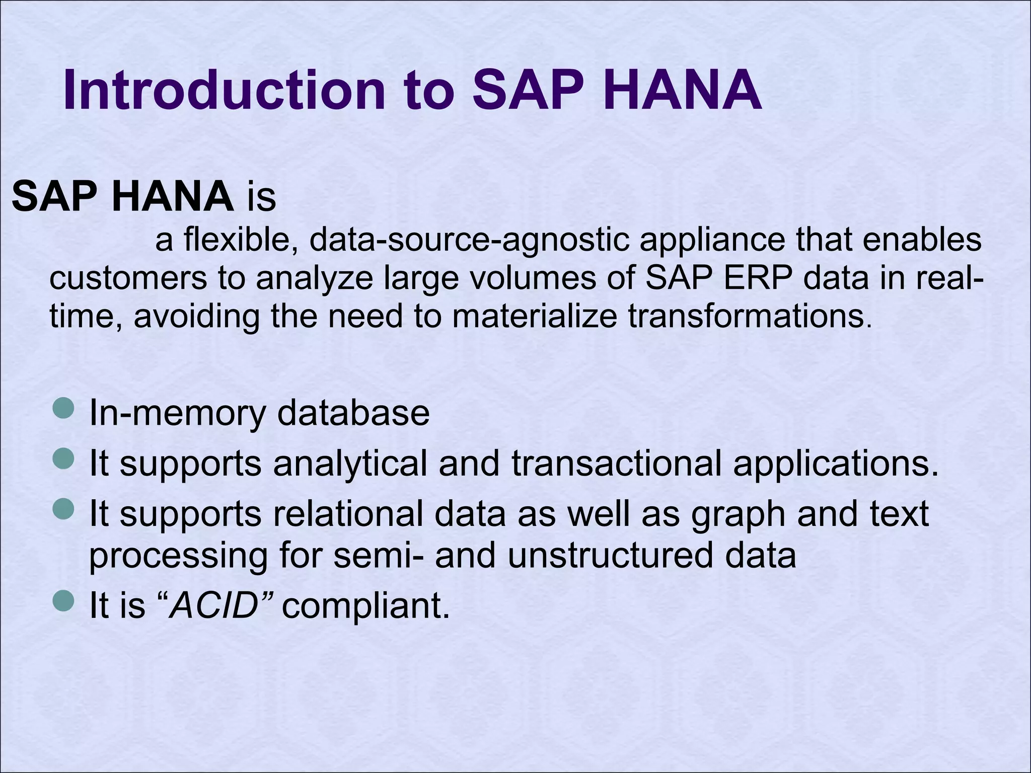 Introduction to SAP HANA 
SAP HANA is 
a flexible, data-source-agnostic appliance that enables 
customers to analyze large volumes of SAP ERP data in real-time, 
avoiding the need to materialize transformations. 
In-memory database 
It supports analytical and transactional applications. 
It supports relational data as well as graph and text 
processing for semi- and unstructured data 
It is “ACID” compliant. 
 