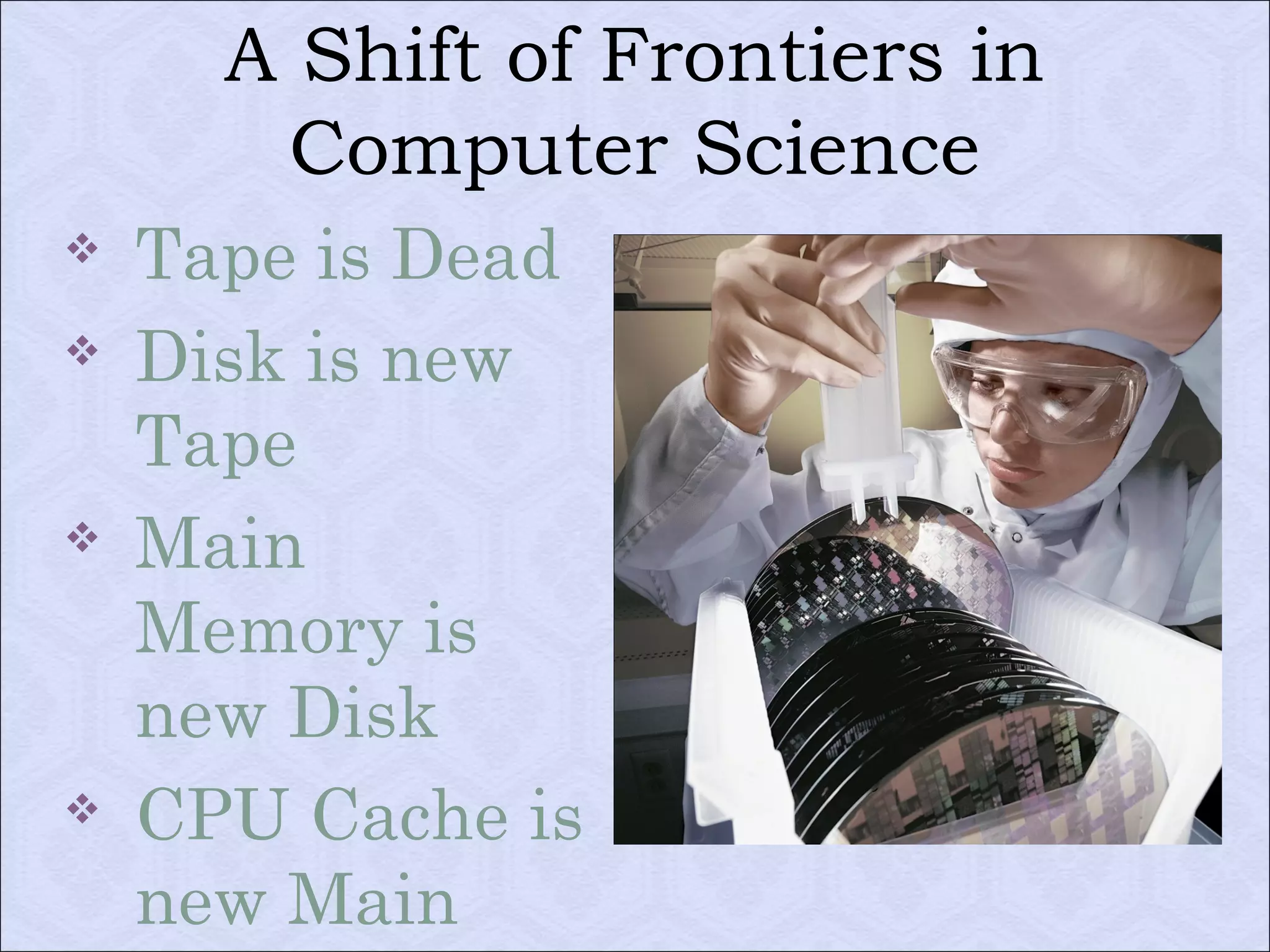 A Shift of Frontiers in 
Computer Science 
 Tape is Dead 
 Disk is new 
Tape 
 Main 
Memory is 
new Disk 
 CPU Cache is 
new Main 
Memory 
 