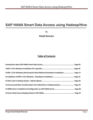 SAP HANA Smart Data Access using Hadoop/Hive 
SAP HANA Smart Data Access using Hadoop/Hive 
================================================================================================= 
By 
Debajit Banerjee 
Table of Contents 
Introduction about SAP HANA Smart Data Access………………………………………………………………. Page 02 
I.HDP 1.3 for Windows Installation Pre-requisite……………………………………………………………….. Page 03 
II.HDP 1.3 for Windows (Hortonworks Data Platform) Standalone Installation………………….. Page 13 
III.Validation of HDP 1.3 for Windows - Standalone Installation…………………………………………. Page 16 
IV.Data Load in Hadoop System : eBook Upload…………………………………………………………………. Page 26 
V.Unstructured Data Transformation into Table/View in Hadoop System…………………………… Page 35 
VI.ODBC Driver Installation & Configuration on SAP HANA Server………………………………………. Page 40 
VII.Smart Data Access (Hadoop Data) in SAP HANA…………………………………………………………….. Page 47 
Prepared by Debajit Banerjee Page 1 
 