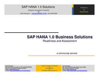 SAP HANA 1.0 Solutions                                                                           Readiness
                                         Designed, Developed & Presented                                                            &
                                                       By                                                                      Assessment
                            Jothi Periasamy , Joesaran@GMAIL.COM , (916)-296-0228




                                          SAP HANA 1.0 Business Solutions
                                                            Readiness and Assessment



                                                                                      a community service




Jothi Periasamy                                           Designed, Developed & Presented   Jothi Periasamy
SAP Chief Solutions Leader for SAP HANA/BI/EPM/EIM                       By                 SAP BPC/BOBJ/BW Subject Matter Expert (SME)
Finance Transformation Solutions Architect                        Jothi Periasamy           SAP Business Analytics Architect
E-Mail: JoeSaran@gmail.com                                               For                E-Mail: JoeSaran@gmail.com
LinkedIn: http://www.linkedin.com/in/jothiperiasamy        SAP HANA Community Services      LinkedIn: http://www.linkedin.com/in/jothiperiasamy
 