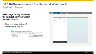 ©2014 SAP SE or an SAP affiliate company. All rights reserved. 
10 
Public 
SAP HANA Web-based Development Workbench Application Preview 
HTML page testing now uses the Application Preview from the SAP Web IDE 
•Supports easy testing of various form factors  