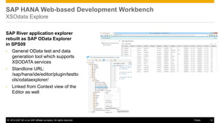 ©2014 SAP SE or an SAP affiliate company. All rights reserved. 
12 
Public 
SAP River application explorer rebuilt as SAP OData Explorer in SPS09 
•General OData test and data generation tool which supports XSODATA services 
•Standlone URL: /sap/hana/ide/editor/plugin/testtools/odataexplorer/ 
•Linked from Context view of the Editor as well 
SAP HANA Web-based Development Workbench XSOdata Explore  