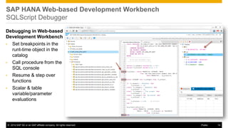 ©2014 SAP SE or an SAP affiliate company. All rights reserved. 
14 
Public 
Debugging in Web-based Development Workbench 
•Set breakpoints in the runt-time object in the catalog 
•Call procedure from the SQL console 
•Resume & step over functions 
•Scalar & table variable/parameter evaluations 
SAP HANA Web-based Development Workbench SQLScript Debugger  