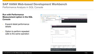 ©2014 SAP SE or an SAP affiliate company. All rights reserved. 
15 
Public 
SAP HANA Web-based Development Workbench Performance Analysis in SQL Console 
Run with Performance Measurement option in the SQL Console 
•Expand detail performance details 
•Option to perform repeated calls to the same operation  
