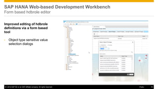 ©2014 SAP SE or an SAP affiliate company. All rights reserved. 
16 
Public 
SAP HANA Web-based Development Workbench Form based hdbrole editor 
Improved editing of hdbrole definitions via a form based tool 
•Object type sensitive value selection dialogs  