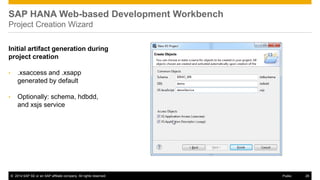 ©2014 SAP SE or an SAP affiliate company. All rights reserved. 
26 
Public 
SAP HANA Web-based Development Workbench Project Creation Wizard 
Initial artifact generation during project creation 
•.xsaccess and .xsapp generated by default 
•Optionally: schema, hdbdd, and xsjs service 
 