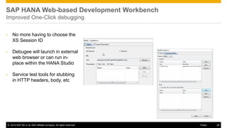©2014 SAP SE or an SAP affiliate company. All rights reserved. 
28 
Public 
SAP HANA Web-based Development Workbench Improved One-Click debugging 
•No more having to choose the XS Session ID 
•Debugee will launch in external web browser or can run in- place within the HANA Studio 
•Service test tools for stubbing in HTTP headers, body, etc 
 