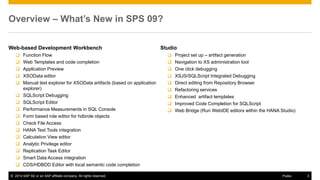 ©2014 SAP SE or an SAP affiliate company. All rights reserved. 
3 
Public 
Overview – What’s New in SPS 09? 
Web-based Development Workbench 
Function Flow 
Web Templates and code completion 
Application Preview 
XSOData editor 
Manual test explorer for XSOData artifacts (based on application explorer) 
SQLScript Debugging 
SQLScript Editor 
Performance Measurements in SQL Console 
Form based role editor for hdbrole objects 
Check File Access 
HANA Test Tools integration 
Calculation View editor 
Analytic Privilege editor 
Replication Task Editor 
Smart Data Access integration 
CDS/HDBDD Editor with local semantic code completion 
Studio 
Project set up – artifact generation 
Navigation to XS administration tool 
One click debugging 
XSJS/SQLScript Integrated Debugging 
Direct editing from Repository Browser 
Refactoring services 
Enhanced artifact templates 
Improved Code Completion for SQLScript 
Web Bridge (Run WebIDE editors within the HANA Studio)  