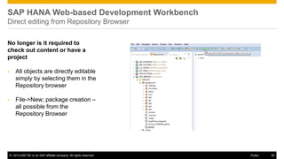 ©2014 SAP SE or an SAP affiliate company. All rights reserved. 
30 
Public 
SAP HANA Web-based Development Workbench Direct editing from Repository Browser 
No longer is it required to check out content or have a project 
•All objects are directly editable simply by selecting them in the Repository browser 
•File->New; package creation – all possible from the Repository Browser 
 
