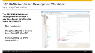 ©2014 SAP SE or an SAP affiliate company. All rights reserved. 
5 
Public 
SAP HANA Web-based Development Workbench New design/foundation 
The SAP HANA Web-based Development Workbench is now based upon core libraries as the SAP Web IDE 
•New visual design 
•Integration of some of the web tools of the SAP Web IDE 
•Contextual Help via online documentation  