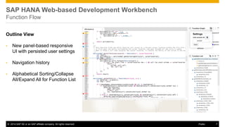 ©2014 SAP SE or an SAP affiliate company. All rights reserved. 
7 
Public 
SAP HANA Web-based Development Workbench Function Flow 
Outline View 
•New panel-based responsive UI with persisted user settings 
•Navigation history 
•Alphabetical Sorting/Collapse All/Expand All for Function List 
 