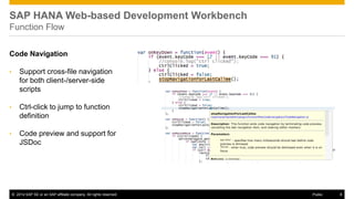 ©2014 SAP SE or an SAP affiliate company. All rights reserved. 
8 
Public 
SAP HANA Web-based Development Workbench Function Flow 
Code Navigation 
•Support cross-file navigation for both client-/server-side scripts 
•Ctrl-click to jump to function definition 
•Code preview and support for JSDoc 
 