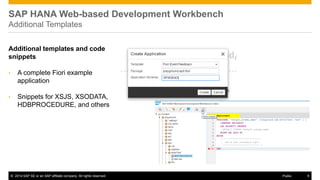 ©2014 SAP SE or an SAP affiliate company. All rights reserved. 
9 
Public 
SAP HANA Web-based Development Workbench Additional Templates 
Additional templates and code snippets 
•A complete Fiori example application 
•Snippets for XSJS, XSODATA, HDBPROCEDURE, and others  