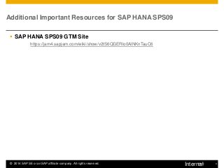 9 
Public 
©2014 SAP SE or an SAP affiliate company. All rights reserved. 
Additional Important Resources for SAP HANA SPS09 
SAP HANA SPS09 GTM Site 
https://jam4.sapjam.com/wiki/show/v2tS6QGERlo0AlNKnTauC6 
Internal  