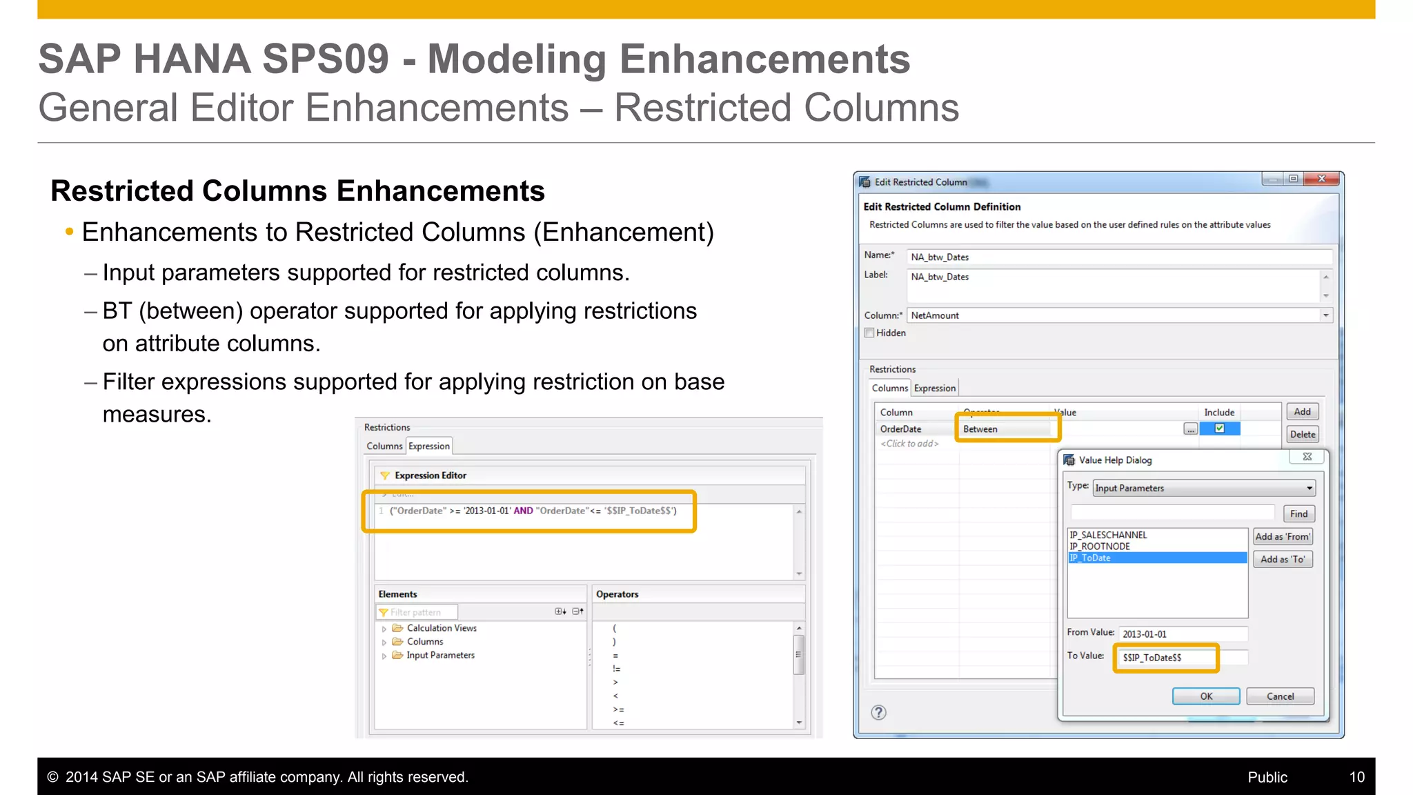 ©2014 SAP SE or an SAP affiliate company. All rights reserved. 
10 
Public 
SAP HANA SPS09 - Modeling Enhancements General Editor Enhancements – Restricted Columns 
Restricted Columns Enhancements 
Enhancements to Restricted Columns (Enhancement) 
–Input parameters supported for restricted columns. 
–BT (between) operator supported for applying restrictions on attribute columns. 
–Filter expressions supported for applying restriction on base measures. 
 