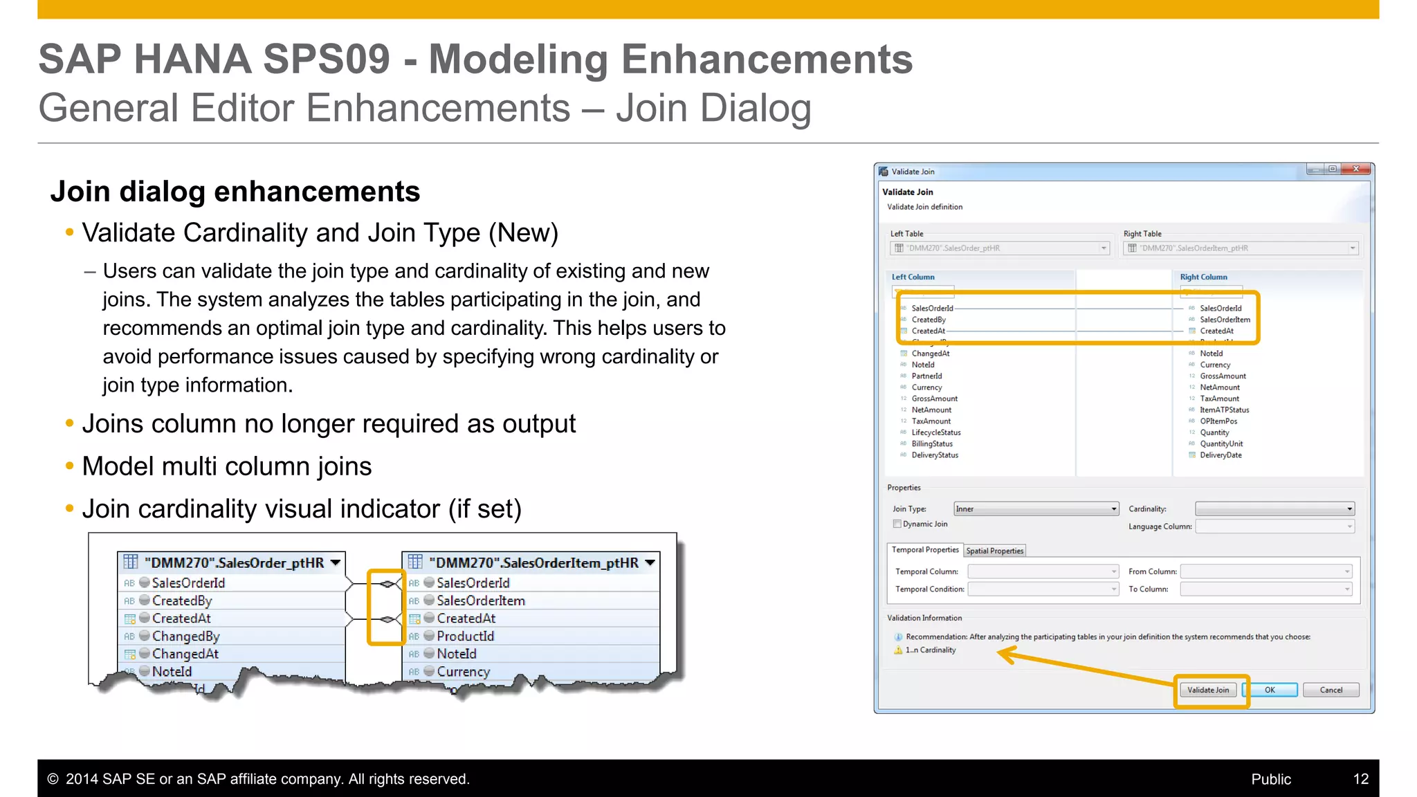 ©2014 SAP SE or an SAP affiliate company. All rights reserved. 
12 
Public 
SAP HANA SPS09 - Modeling Enhancements General Editor Enhancements – Join Dialog 
Join dialog enhancements 
Validate Cardinality and Join Type (New) 
–Users can validate the join type and cardinality of existing and new joins. The system analyzes the tables participating in the join, and recommends an optimal join type and cardinality. This helps users to avoid performance issues caused by specifying wrong cardinality or join type information. 
Joins column no longer required as output 
Model multi column joins 
Join cardinality visual indicator (if set) 
 