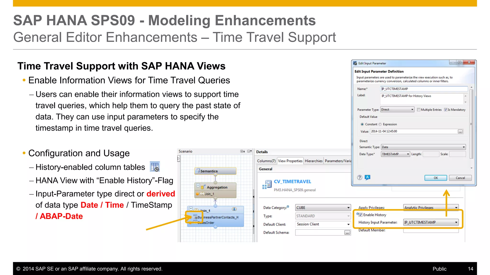 ©2014 SAP SE or an SAP affiliate company. All rights reserved. 
14 
Public 
SAP HANA SPS09 - Modeling Enhancements General Editor Enhancements – Time Travel Support 
Time Travel Support with SAP HANA Views 
Enable Information Views for Time Travel Queries 
–Users can enable their information views to support time travel queries, which help them to query the past state of data. They can use input parameters to specify the timestamp in time travel queries. 
Configuration and Usage 
–History-enabled column tables 
–HANA View with “Enable History”-Flag 
–Input-Parameter type direct or derived of data type Date / Time / TimeStamp / ABAP-Date 
 