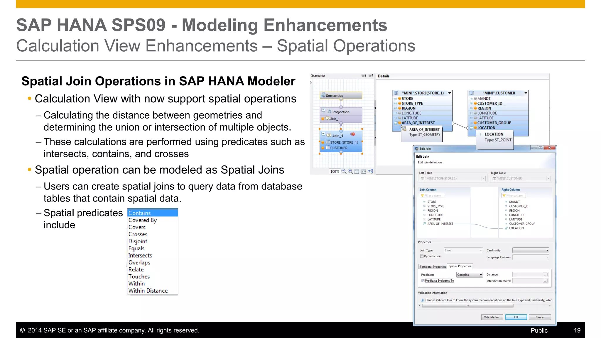 ©2014 SAP SE or an SAP affiliate company. All rights reserved. 
19 
Public 
SAP HANA SPS09 - Modeling Enhancements Calculation View Enhancements – Spatial Operations 
Spatial Join Operations in SAP HANA Modeler 
Calculation View with now support spatial operations 
–Calculating the distance between geometries and determining the union or intersection of multiple objects. 
–These calculations are performed using predicates such as intersects, contains, and crosses 
Spatial operation can be modeled as Spatial Joins 
–Users can create spatial joins to query data from database tables that contain spatial data. 
–Spatial predicates include 
 