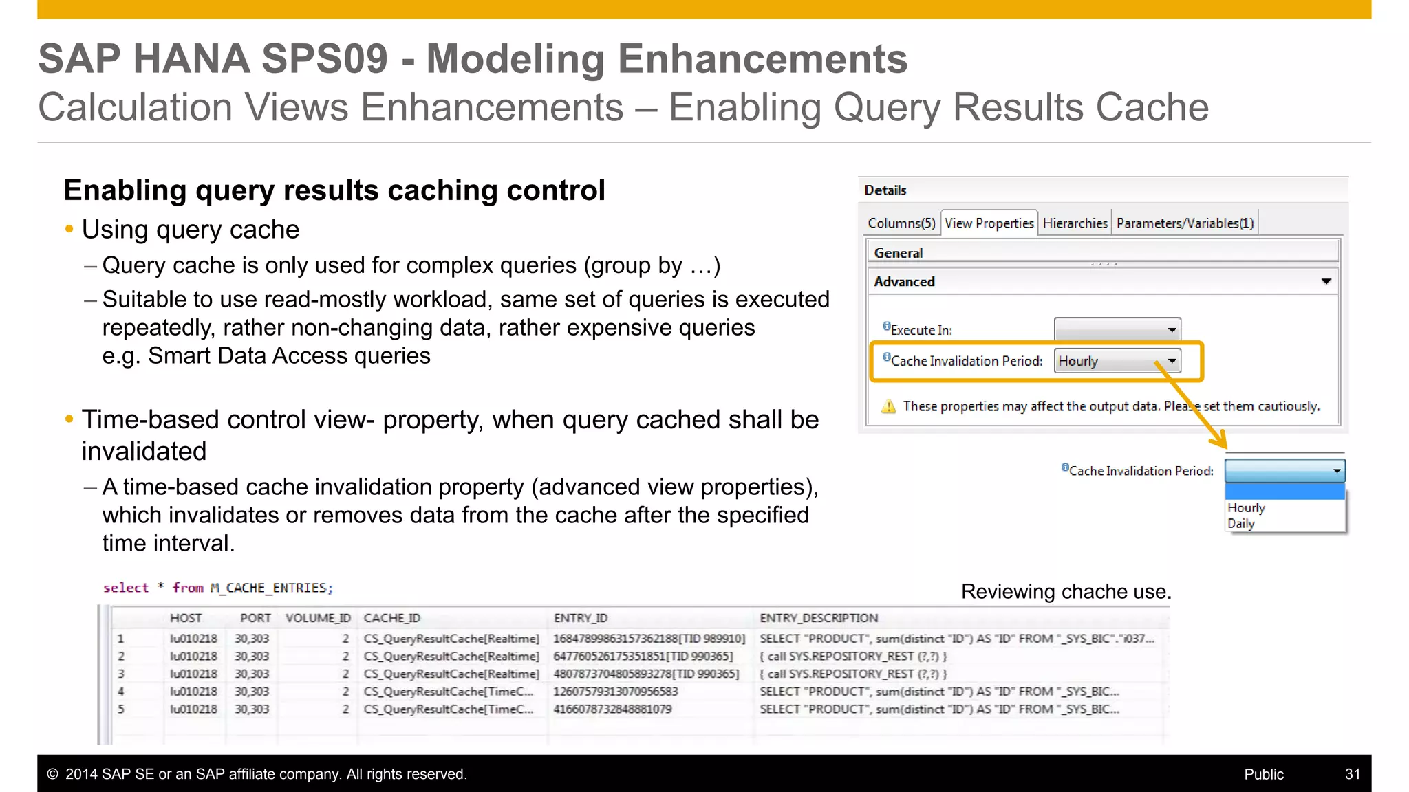 ©2014 SAP SE or an SAP affiliate company. All rights reserved. 
31 
Public 
SAP HANA SPS09 - Modeling Enhancements Calculation Views Enhancements – Enabling Query Results Cache 
Enabling query results caching control 
Using query cache 
–Query cache is only used for complex queries (group by …) 
–Suitable to use read-mostly workload, same set of queries is executed repeatedly, rather non-changing data, rather expensive queries e.g. Smart Data Access queries 
Time-based control view- property, when query cached shall be invalidated 
–A time-based cache invalidation property (advanced view properties), which invalidates or removes data from the cache after the specified time interval. 
Reviewing chache use. 
 