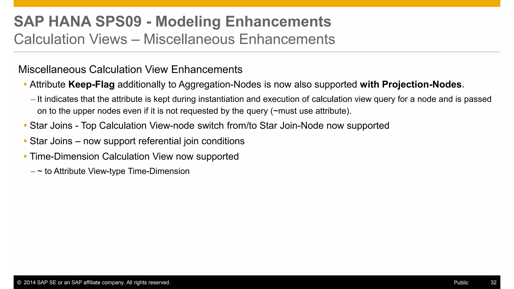 ©2014 SAP SE or an SAP affiliate company. All rights reserved. 
32 
Public 
SAP HANA SPS09 - Modeling Enhancements Calculation Views – Miscellaneous Enhancements 
Miscellaneous Calculation View Enhancements 
Attribute Keep-Flag additionally to Aggregation-Nodes is now also supported with Projection-Nodes. 
–It indicates that the attribute is kept during instantiation and execution of calculation view query for a node and is passed on to the upper nodes even if it is not requested by the query (~must use attribute). 
Star Joins - Top Calculation View-node switch from/to Star Join-Node now supported 
Star Joins – now support referential join conditions 
Time-Dimension Calculation View now supported 
–~ to Attribute View-type Time-Dimension 
 