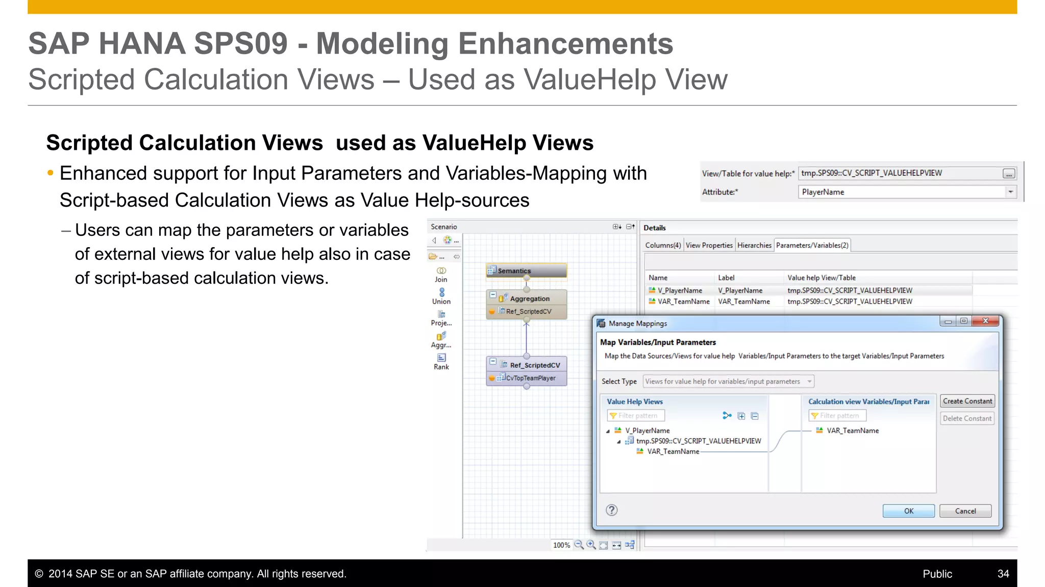 ©2014 SAP SE or an SAP affiliate company. All rights reserved. 
34 
Public 
SAP HANA SPS09 - Modeling Enhancements Scripted Calculation Views – Used as ValueHelp View 
Scripted Calculation Views used as ValueHelp Views 
Enhanced support for Input Parameters and Variables-Mapping with Script-based Calculation Views as Value Help-sources 
–Users can map the parameters or variables of external views for value help also in case of script-based calculation views.  