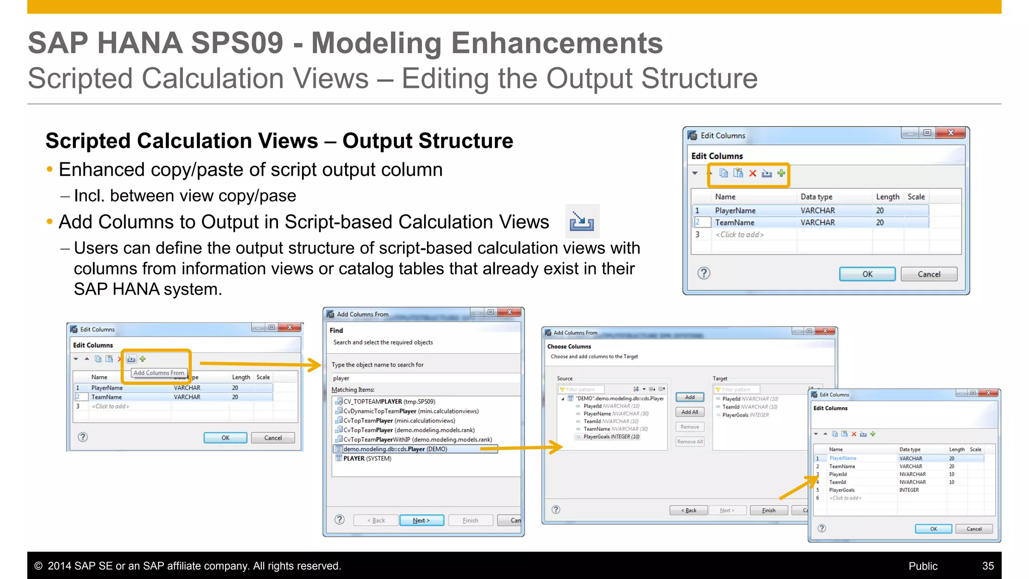 ©2014 SAP SE or an SAP affiliate company. All rights reserved. 
35 
Public 
SAP HANA SPS09 - Modeling Enhancements Scripted Calculation Views – Editing the Output Structure 
Scripted Calculation Views – Output Structure 
Enhanced copy/paste of script output column 
–Incl. between view copy/pase 
Add Columns to Output in Script-based Calculation Views 
–Users can define the output structure of script-based calculation views with columns from information views or catalog tables that already exist in their SAP HANA system.  