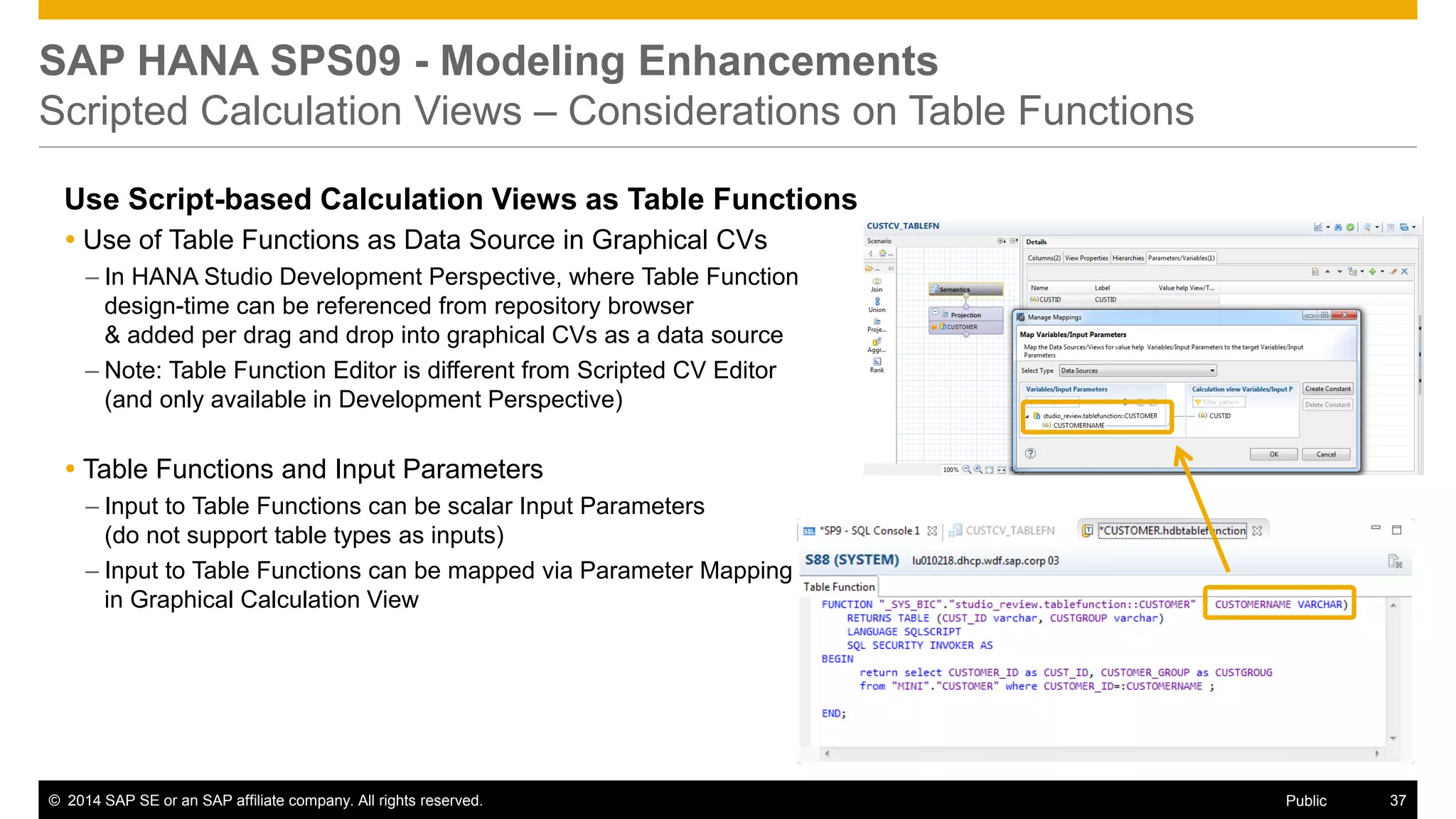 ©2014 SAP SE or an SAP affiliate company. All rights reserved. 
37 
Public 
SAP HANA SPS09 - Modeling Enhancements Scripted Calculation Views – Considerations on Table Functions 
Use Script-based Calculation Views as Table Functions 
Use of Table Functions as Data Source in Graphical CVs 
–In HANA Studio Development Perspective, where Table Function design-time can be referenced from repository browser & added per drag and drop into graphical CVs as a data source 
–Note: Table Function Editor is different from Scripted CV Editor (and only available in Development Perspective) 
Table Functions and Input Parameters 
–Input to Table Functions can be scalar Input Parameters (do not support table types as inputs) 
–Input to Table Functions can be mapped via Parameter Mapping in Graphical Calculation View  