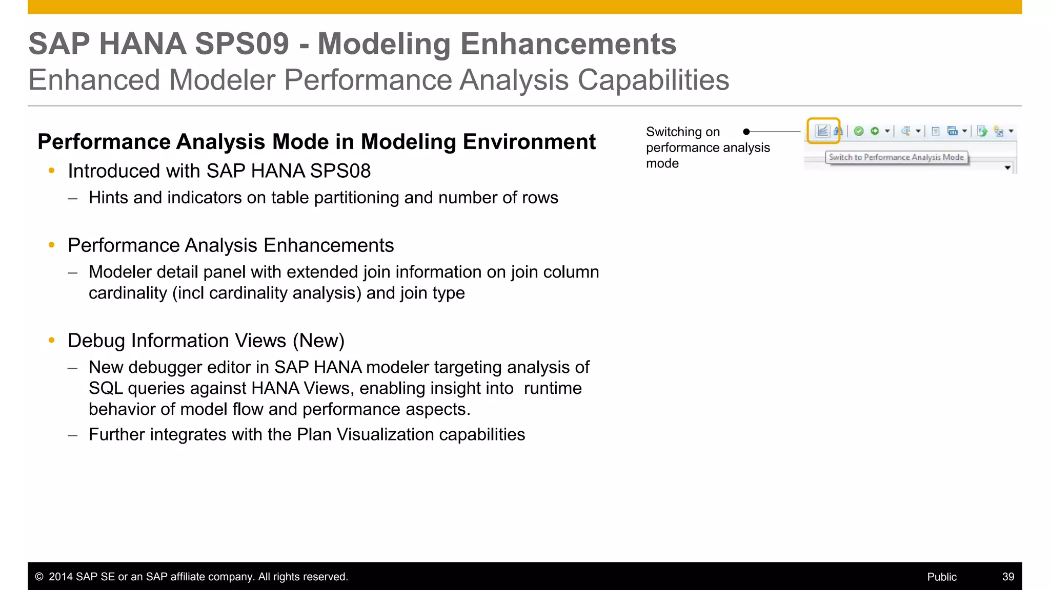 ©2014 SAP SE or an SAP affiliate company. All rights reserved. 
39 
Public 
SAP HANA SPS09 - Modeling Enhancements Enhanced Modeler Performance Analysis Capabilities 
Performance Analysis Mode in Modeling Environment 
Introduced with SAP HANA SPS08 
–Hints and indicators on table partitioning and number of rows 
Performance Analysis Enhancements 
–Modeler detail panel with extended join information on join column cardinality (incl cardinality analysis) and join type 
Debug Information Views (New) 
–New debugger editor in SAP HANA modeler targeting analysis of SQL queries against HANA Views, enabling insight into runtime behavior of model flow and performance aspects. 
–Further integrates with the Plan Visualization capabilities 
Switching on performance analysis mode  