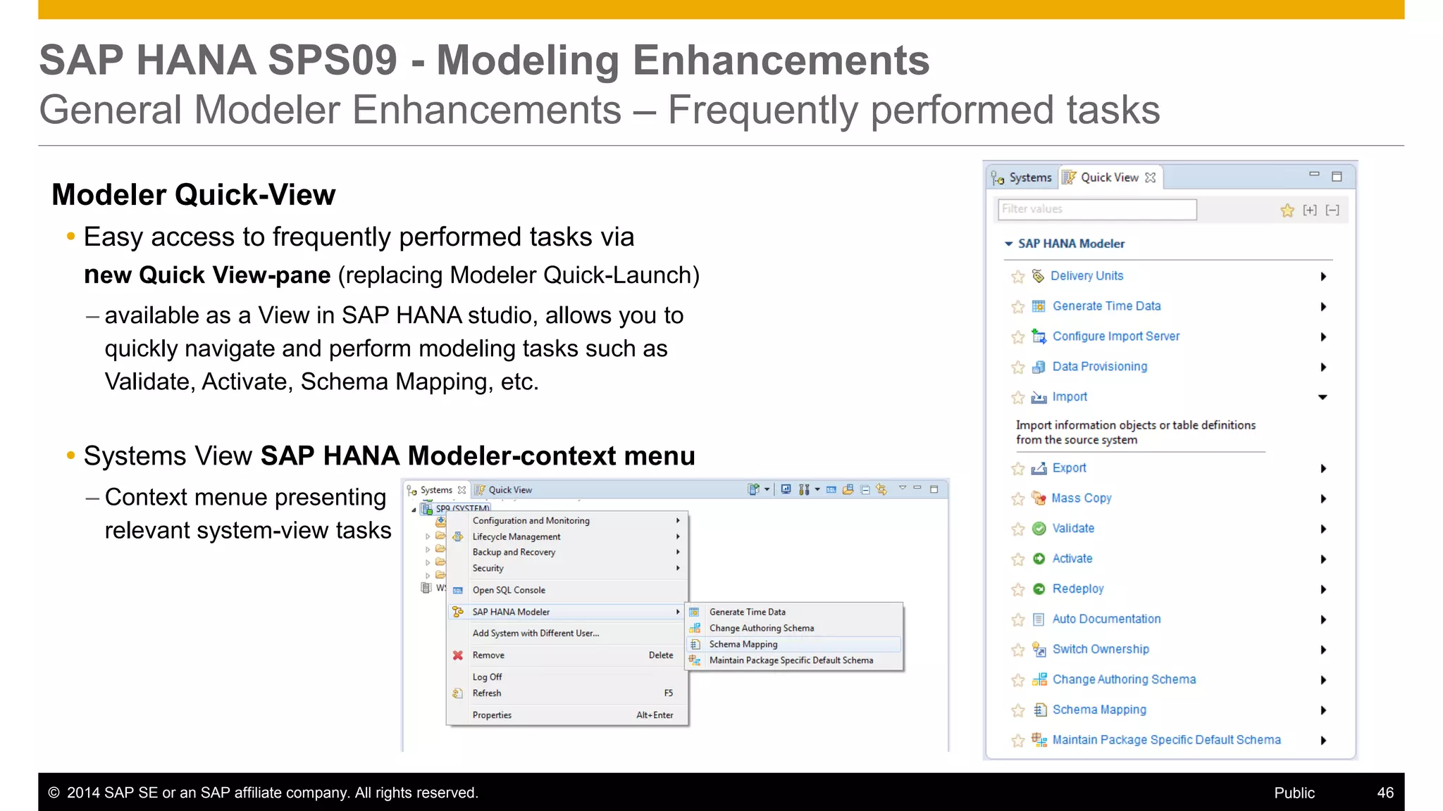 ©2014 SAP SE or an SAP affiliate company. All rights reserved. 
46 
Public 
SAP HANA SPS09 - Modeling Enhancements General Modeler Enhancements – Frequently performed tasks 
Modeler Quick-View 
Easy access to frequently performed tasks via new Quick View-pane (replacing Modeler Quick-Launch) 
–available as a View in SAP HANA studio, allows you to quickly navigate and perform modeling tasks such as Validate, Activate, Schema Mapping, etc. 
Systems View SAP HANA Modeler-context menu 
–Context menue presenting relevant system-view tasks 
 
