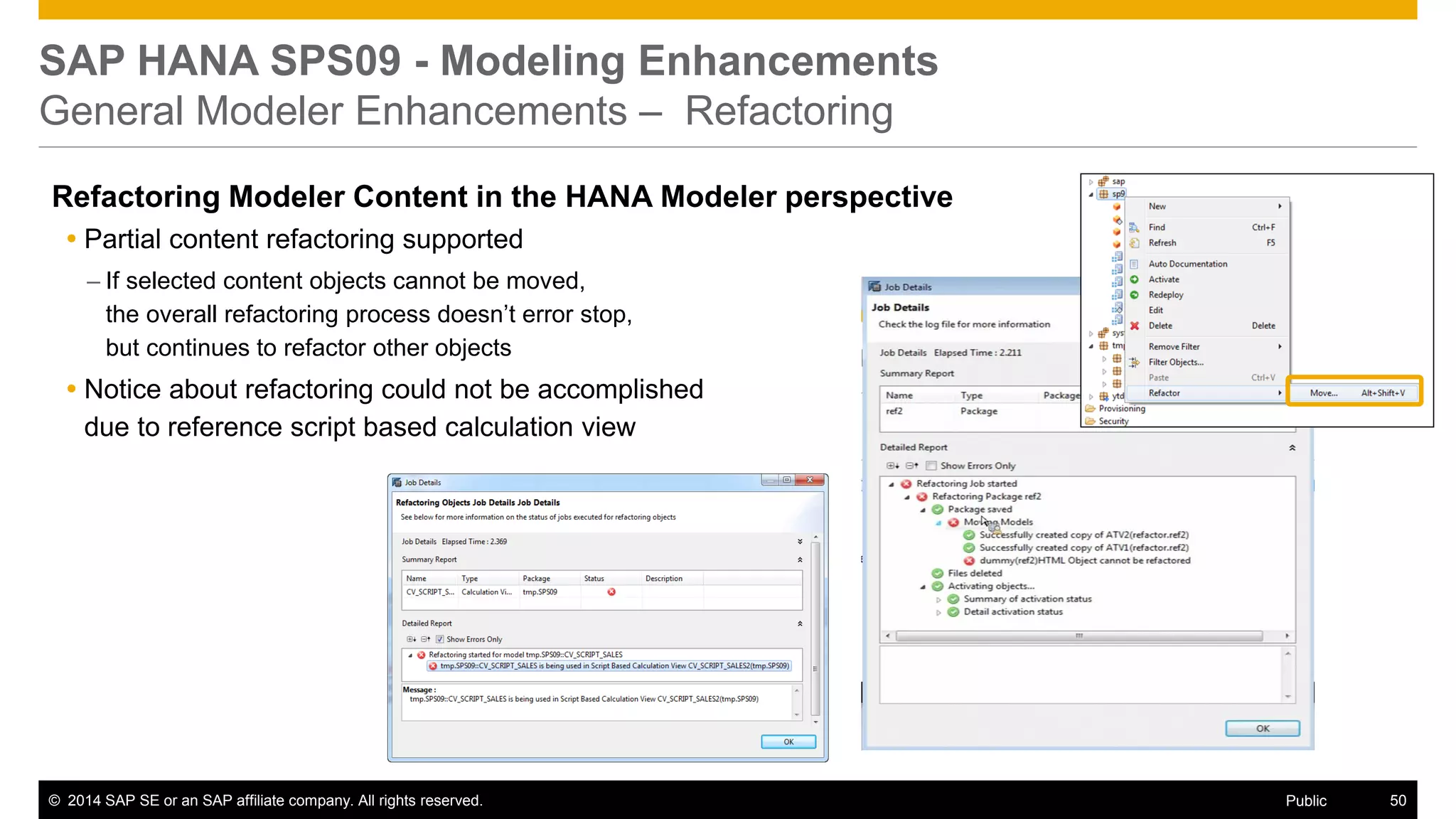 ©2014 SAP SE or an SAP affiliate company. All rights reserved. 
50 
Public 
SAP HANA SPS09 - Modeling Enhancements General Modeler Enhancements – Refactoring 
Refactoring Modeler Content in the HANA Modeler perspective 
Partial content refactoring supported 
–If selected content objects cannot be moved, the overall refactoring process doesn’t error stop, but continues to refactor other objects 
Notice about refactoring could not be accomplished due to reference script based calculation view  