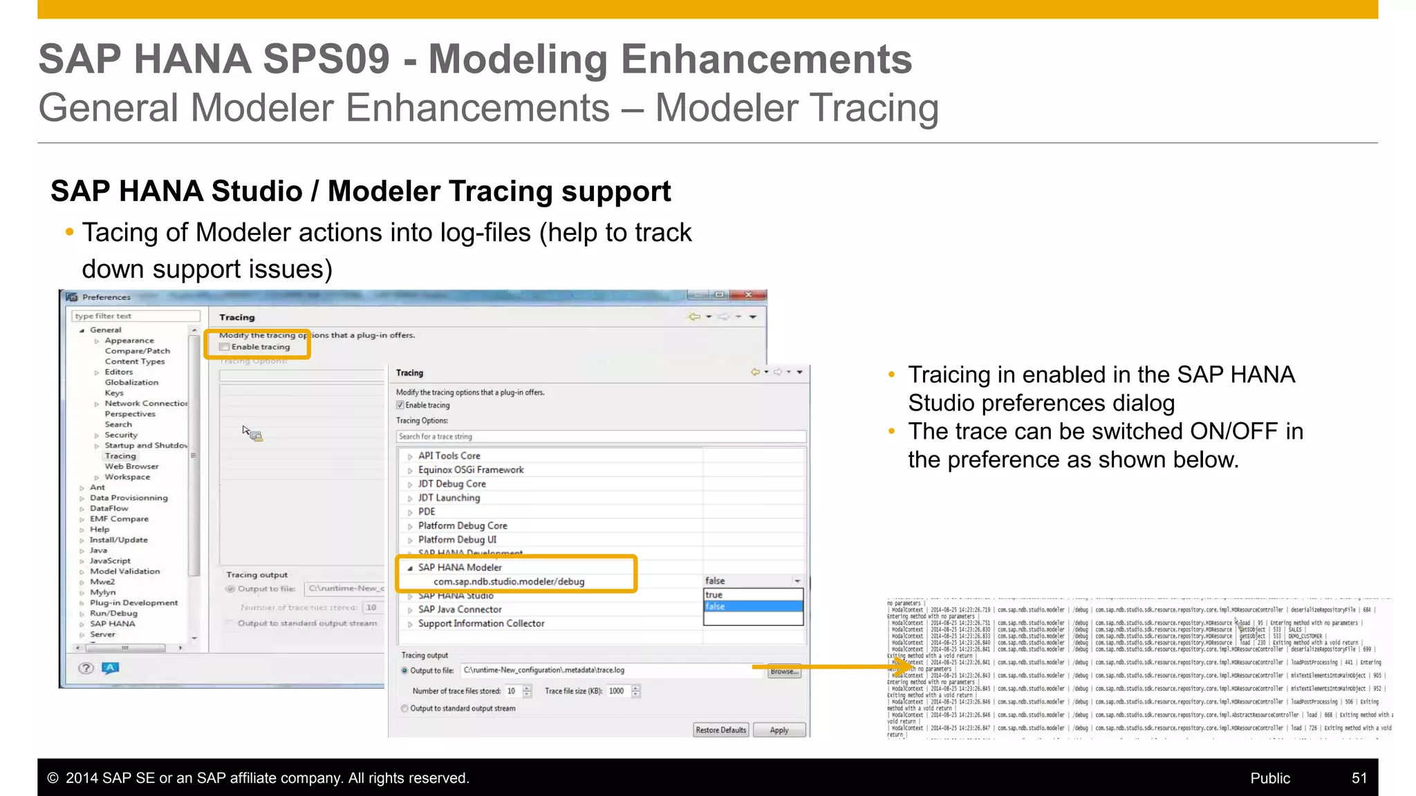 ©2014 SAP SE or an SAP affiliate company. All rights reserved. 
51 
Public 
SAP HANA SPS09 - Modeling Enhancements General Modeler Enhancements – Modeler Tracing 
SAP HANA Studio / Modeler Tracing support 
Tacing of Modeler actions into log-files (help to track down support issues) 
–nn 
•Traicing in enabled in the SAP HANA Studio preferences dialog 
•The trace can be switched ON/OFF in the preference as shown below.  
