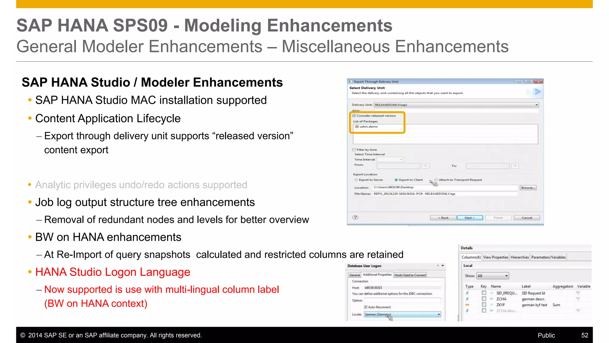 ©2014 SAP SE or an SAP affiliate company. All rights reserved. 
52 
Public 
SAP HANA SPS09 - Modeling Enhancements General Modeler Enhancements – Miscellaneous Enhancements 
SAP HANA Studio / Modeler Enhancements 
SAP HANA Studio MAC installation supported 
Content Application Lifecycle 
–Export through delivery unit supports “released version” content export 
Analytic privileges undo/redo actions supported 
Job log output structure tree enhancements 
–Removal of redundant nodes and levels for better overview 
BW on HANA enhancements 
–At Re-Import of query snapshots calculated and restricted columns are retained 
HANA Studio Logon Language 
–Now supported is use with multi-lingual column label (BW on HANA context) 
 