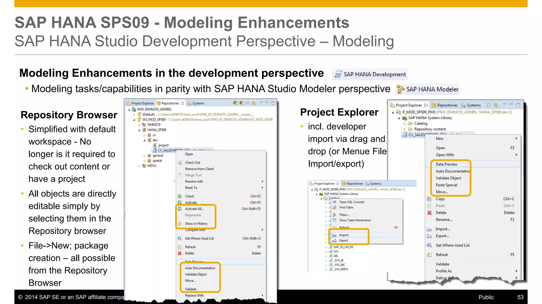 ©2014 SAP SE or an SAP affiliate company. All rights reserved. 
53 
Public 
SAP HANA SPS09 - Modeling Enhancements SAP HANA Studio Development Perspective – Modeling 
Modeling Enhancements in the development perspective 
Modeling tasks/capabilities in parity with SAP HANA Studio Modeler perspective 
Repository Browser 
•Simplified with default workspace - No longer is it required to check out content or have a project 
•All objects are directly editable simply by selecting them in the Repository browser 
•File->New; package creation – all possible from the Repository Browser 
Project Explorer 
•incl. developer import via drag and drop (or Menue File Import/export)  