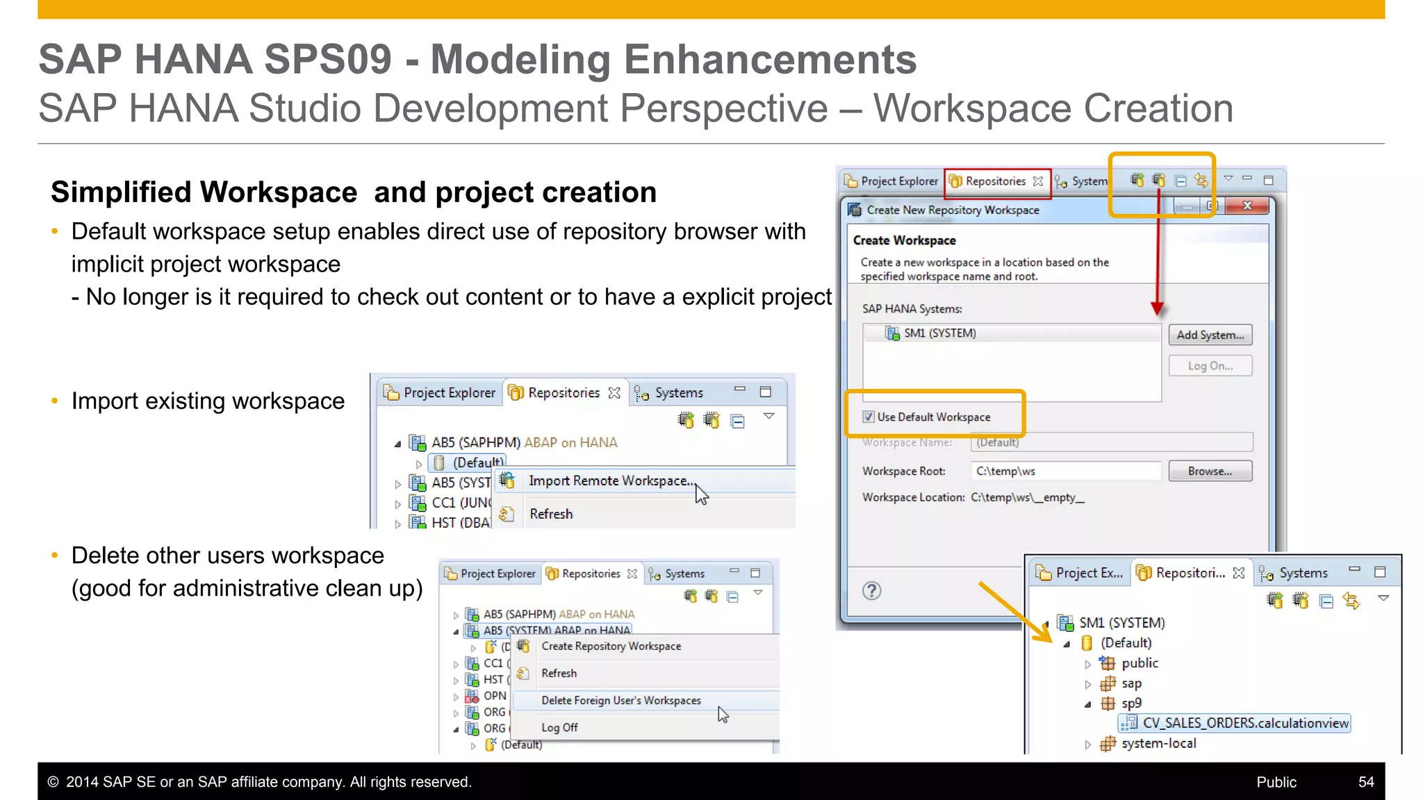 ©2014 SAP SE or an SAP affiliate company. All rights reserved. 
54 
Public 
SAP HANA SPS09 - Modeling Enhancements SAP HANA Studio Development Perspective – Workspace Creation 
Simplified Workspace and project creation 
•Default workspace setup enables direct use of repository browser with implicit project workspace - No longer is it required to check out content or to have a explicit project 
•Import existing workspace 
•Delete other users workspace (good for administrative clean up) 
 