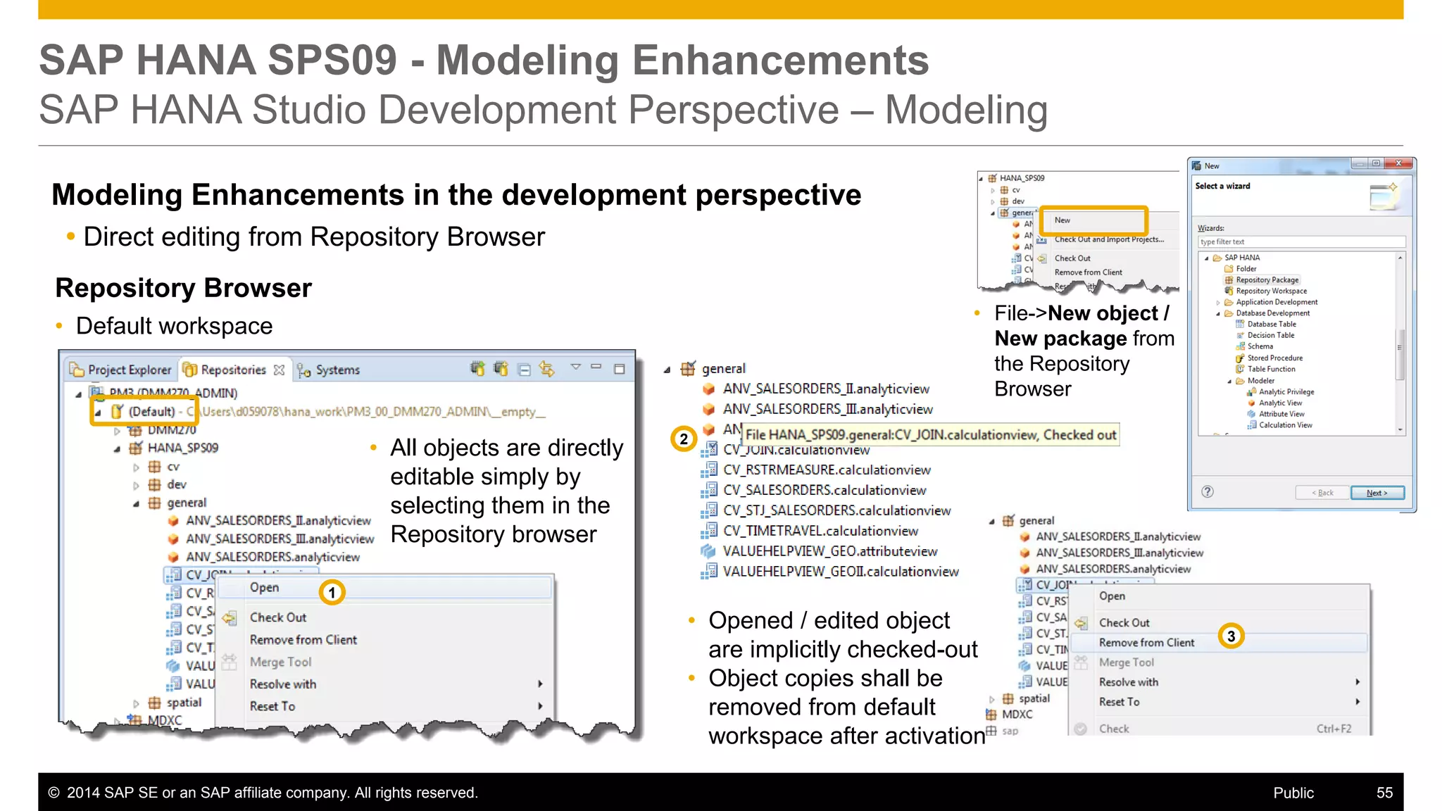©2014 SAP SE or an SAP affiliate company. All rights reserved. 
55 
Public 
SAP HANA SPS09 - Modeling Enhancements SAP HANA Studio Development Perspective – Modeling 
Modeling Enhancements in the development perspective 
Direct editing from Repository Browser 
Repository Browser 
•Default workspace 
•File->New object / New package from the Repository Browser 
•All objects are directly editable simply by selecting them in the Repository browser 
•Opened / edited object are implicitly checked-out 
•Object copies shall be removed from default workspace after activation 
1 
2 
3  
