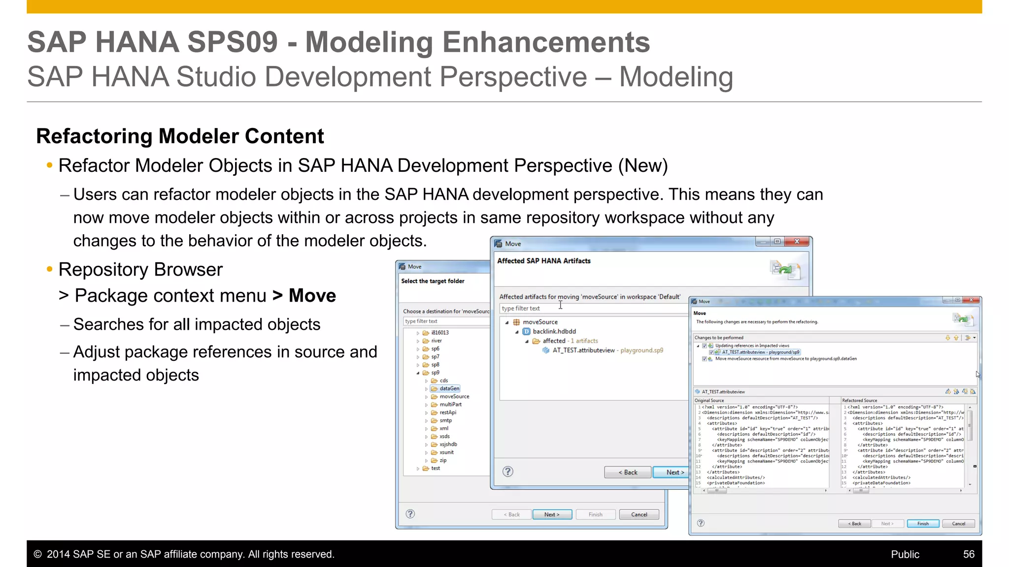 ©2014 SAP SE or an SAP affiliate company. All rights reserved. 
56 
Public 
SAP HANA SPS09 - Modeling Enhancements SAP HANA Studio Development Perspective – Modeling 
Refactoring Modeler Content 
Refactor Modeler Objects in SAP HANA Development Perspective (New) 
–Users can refactor modeler objects in the SAP HANA development perspective. This means they can now move modeler objects within or across projects in same repository workspace without any changes to the behavior of the modeler objects. 
Repository Browser > Package context menu > Move 
–Searches for all impacted objects 
–Adjust package references in source and impacted objects  