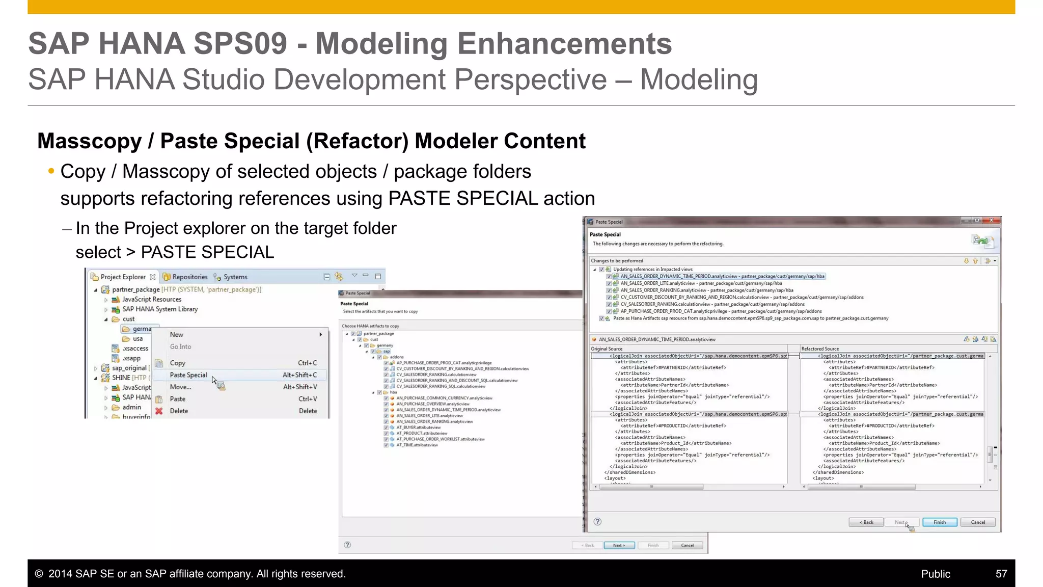 ©2014 SAP SE or an SAP affiliate company. All rights reserved. 
57 
Public 
SAP HANA SPS09 - Modeling Enhancements SAP HANA Studio Development Perspective – Modeling 
Masscopy / Paste Special (Refactor) Modeler Content 
Copy / Masscopy of selected objects / package folders supports refactoring references using PASTE SPECIAL action 
–In the Project explorer on the target folder select > PASTE SPECIAL  