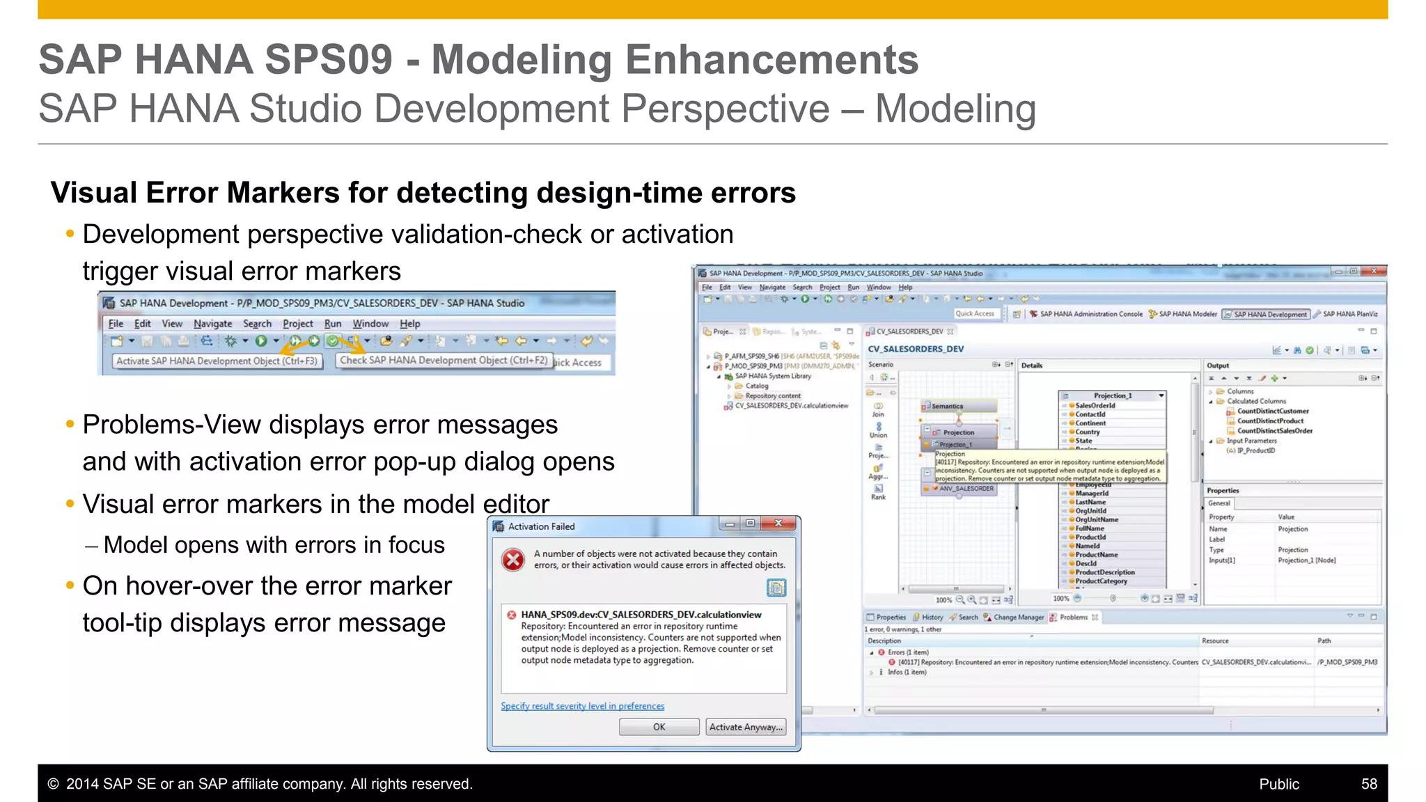 ©2014 SAP SE or an SAP affiliate company. All rights reserved. 
58 
Public 
SAP HANA SPS09 - Modeling Enhancements SAP HANA Studio Development Perspective – Modeling 
Visual Error Markers for detecting design-time errors 
Development perspective validation-check or activation trigger visual error markers 
Problems-View displays error messages and with activation error pop-up dialog opens 
Visual error markers in the model editor 
–Model opens with errors in focus 
On hover-over the error marker tool-tip displays error message 
 