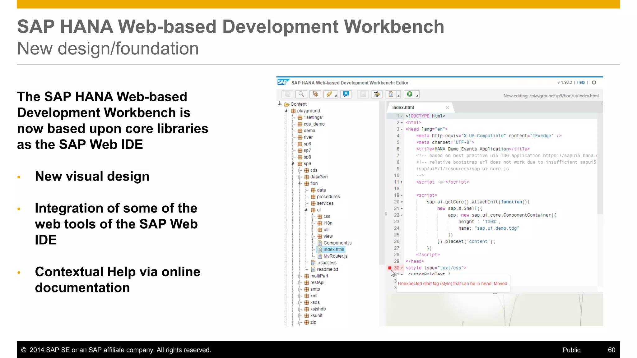 ©2014 SAP SE or an SAP affiliate company. All rights reserved. 
60 
Public 
SAP HANA Web-based Development Workbench New design/foundation 
The SAP HANA Web-based Development Workbench is now based upon core libraries as the SAP Web IDE 
•New visual design 
•Integration of some of the web tools of the SAP Web IDE 
•Contextual Help via online documentation  