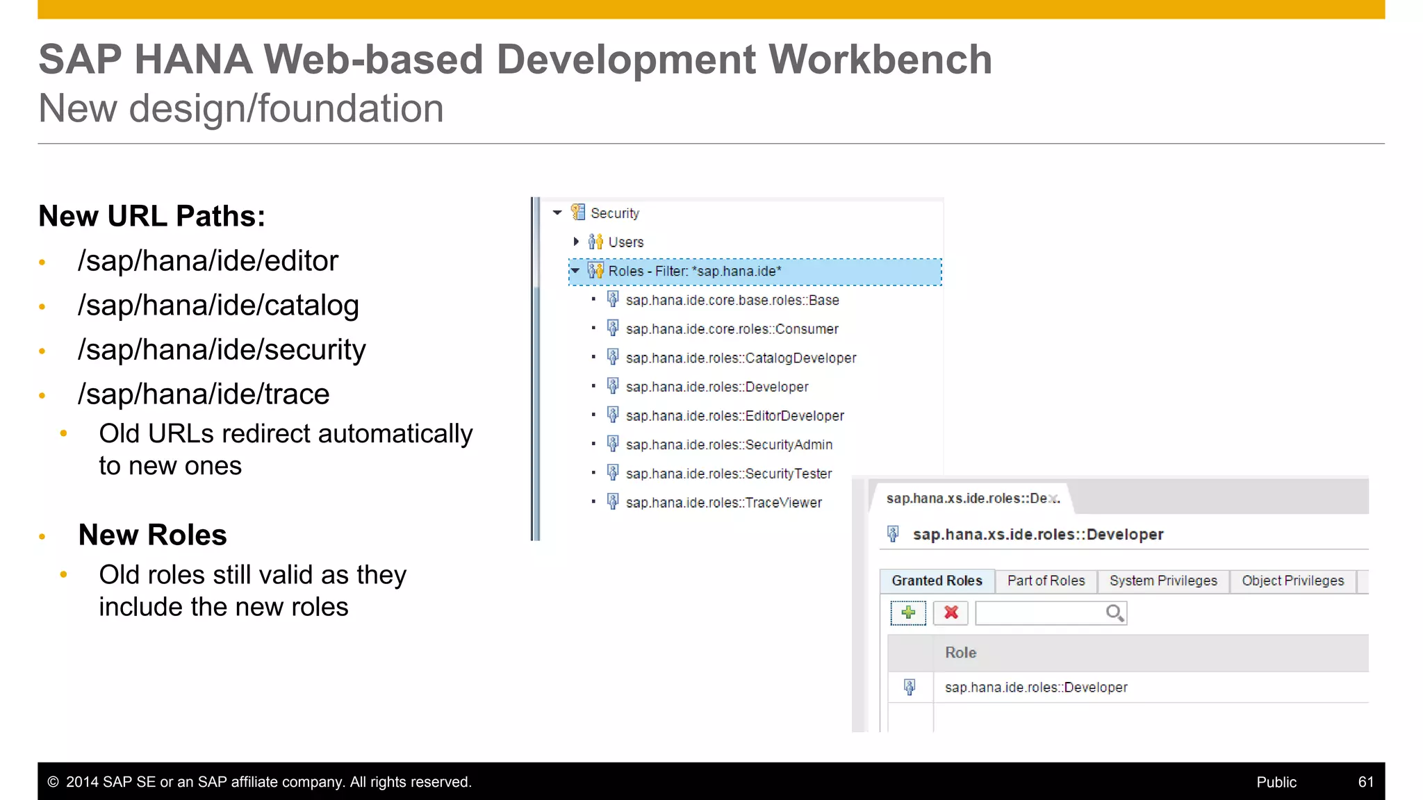 ©2014 SAP SE or an SAP affiliate company. All rights reserved. 
61 
Public 
SAP HANA Web-based Development Workbench New design/foundation 
New URL Paths: 
•/sap/hana/ide/editor 
•/sap/hana/ide/catalog 
•/sap/hana/ide/security 
•/sap/hana/ide/trace 
•Old URLs redirect automatically to new ones 
•New Roles 
•Old roles still valid as they include the new roles  