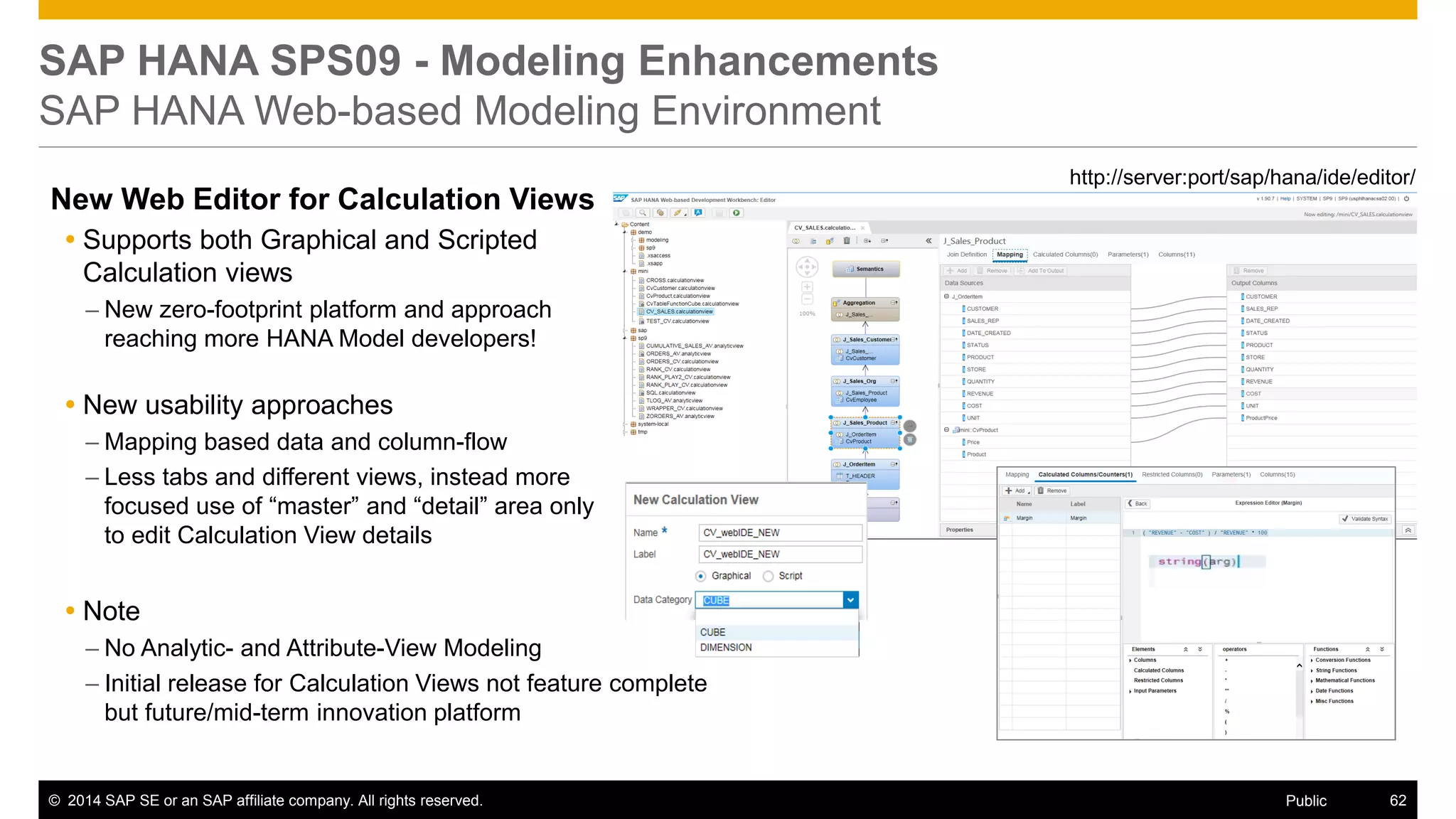 ©2014 SAP SE or an SAP affiliate company. All rights reserved. 
62 
Public 
SAP HANA SPS09 - Modeling Enhancements SAP HANA Web-based Modeling Environment 
http://server:port/sap/hana/ide/editor/ 
New Web Editor for Calculation Views 
Supports both Graphical and Scripted Calculation views 
–New zero-footprint platform and approach reaching more HANA Model developers! 
New usability approaches 
–Mapping based data and column-flow 
–Less tabs and different views, instead more focused use of “master” and “detail” area only to edit Calculation View details 
Note 
–No Analytic- and Attribute-View Modeling 
–Initial release for Calculation Views not feature complete but future/mid-term innovation platform  