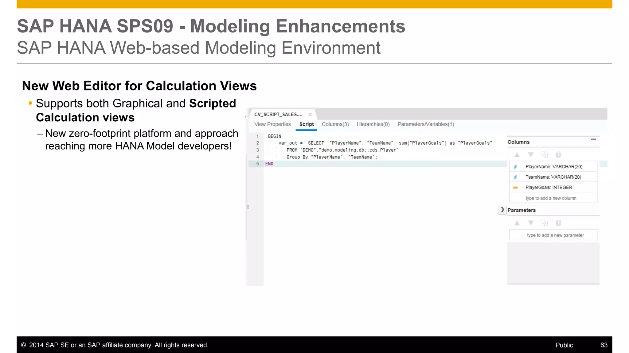 ©2014 SAP SE or an SAP affiliate company. All rights reserved. 
63 
Public 
SAP HANA SPS09 - Modeling Enhancements SAP HANA Web-based Modeling Environment 
New Web Editor for Calculation Views 
Supports both Graphical and Scripted Calculation views 
–New zero-footprint platform and approach reaching more HANA Model developers!  
