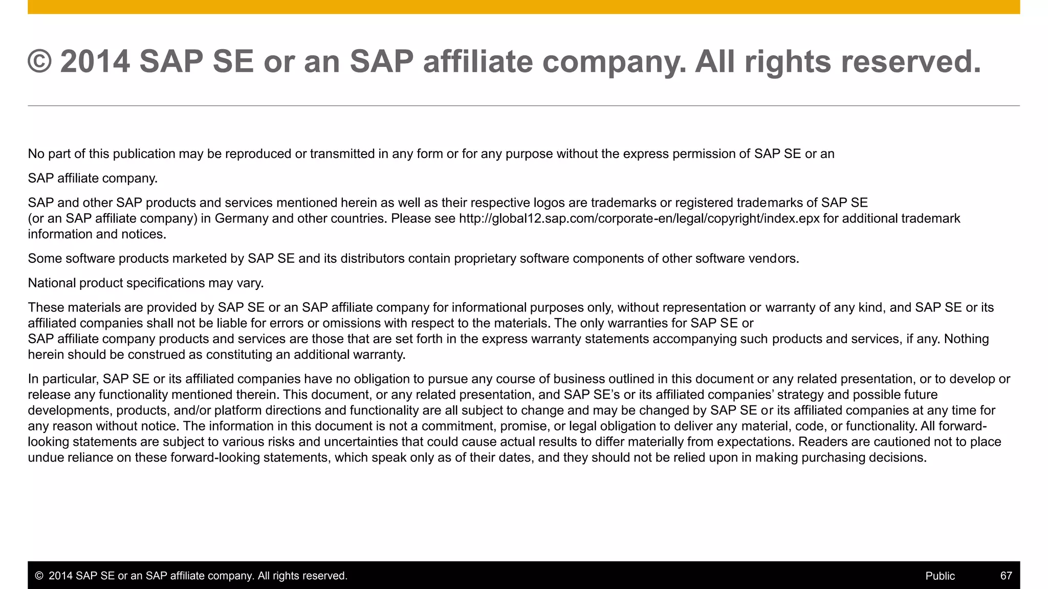 ©2014 SAP SE or an SAP affiliate company. All rights reserved. 
67 
Public 
© 2014 SAP SE or an SAP affiliate company. All rights reserved. 
No part of this publication may be reproduced or transmitted in any form or for any purpose without the express permission of SAP SE or an 
SAP affiliate company. 
SAP and other SAP products and services mentioned herein as well as their respective logos are trademarks or registered trademarks of SAP SE (or an SAP affiliate company) in Germany and other countries. Please see http://global12.sap.com/corporate-en/legal/copyright/index.epx for additional trademark information and notices. 
Some software products marketed by SAP SE and its distributors contain proprietary software components of other software vendors. 
National product specifications may vary. 
These materials are provided by SAP SE or an SAP affiliate company for informational purposes only, without representation or warranty of any kind, and SAP SE or its affiliated companies shall not be liable for errors or omissions with respect to the materials. The only warranties for SAP SE or SAP affiliate company products and services are those that are set forth in the express warranty statements accompanying such products and services, if any. Nothing herein should be construed as constituting an additional warranty. 
In particular, SAP SE or its affiliated companies have no obligation to pursue any course of business outlined in this document or any related presentation, or to develop or release any functionality mentioned therein. This document, or any related presentation, and SAP SE’s or its affiliated companies’ strategy and possible future developments, products, and/or platform directions and functionality are all subject to change and may be changed by SAP SE or its affiliated companies at any time for any reason without notice. The information in this document is not a commitment, promise, or legal obligation to deliver any material, code, or functionality. All forward- looking statements are subject to various risks and uncertainties that could cause actual results to differ materially from expectations. Readers are cautioned not to place undue reliance on these forward-looking statements, which speak only as of their dates, and they should not be relied upon in making purchasing decisions. 