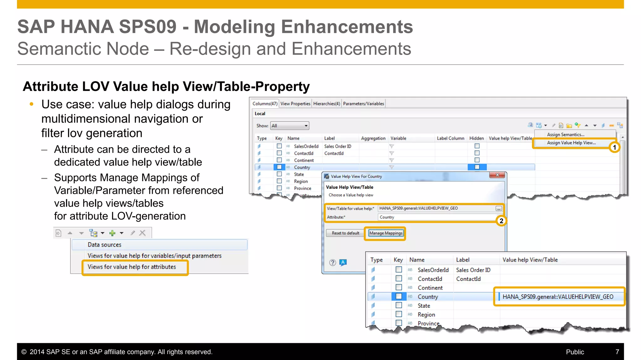 ©2014 SAP SE or an SAP affiliate company. All rights reserved. 
7 
Public 
SAP HANA SPS09 - Modeling Enhancements Semanctic Node – Re-design and Enhancements 
Attribute LOV Value help View/Table-Property 
Use case: value help dialogs during multidimensional navigation or filter lov generation 
–Attribute can be directed to a dedicated value help view/table 
–Supports Manage Mappings of Variable/Parameter from referenced value help views/tables for attribute LOV-generation 
1 
2  