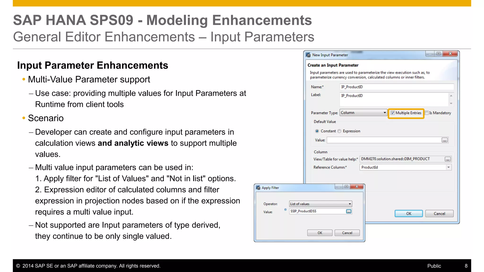 ©2014 SAP SE or an SAP affiliate company. All rights reserved. 
8 
Public 
SAP HANA SPS09 - Modeling Enhancements General Editor Enhancements – Input Parameters 
Input Parameter Enhancements 
Multi-Value Parameter support 
–Use case: providing multiple values for Input Parameters at Runtime from client tools 
Scenario 
–Developer can create and configure input parameters in calculation views and analytic views to support multiple values. 
–Multi value input parameters can be used in: 1. Apply filter for "List of Values" and "Not in list" options. 2. Expression editor of calculated columns and filter expression in projection nodes based on if the expression requires a multi value input. 
–Not supported are Input parameters of type derived, they continue to be only single valued. 
 