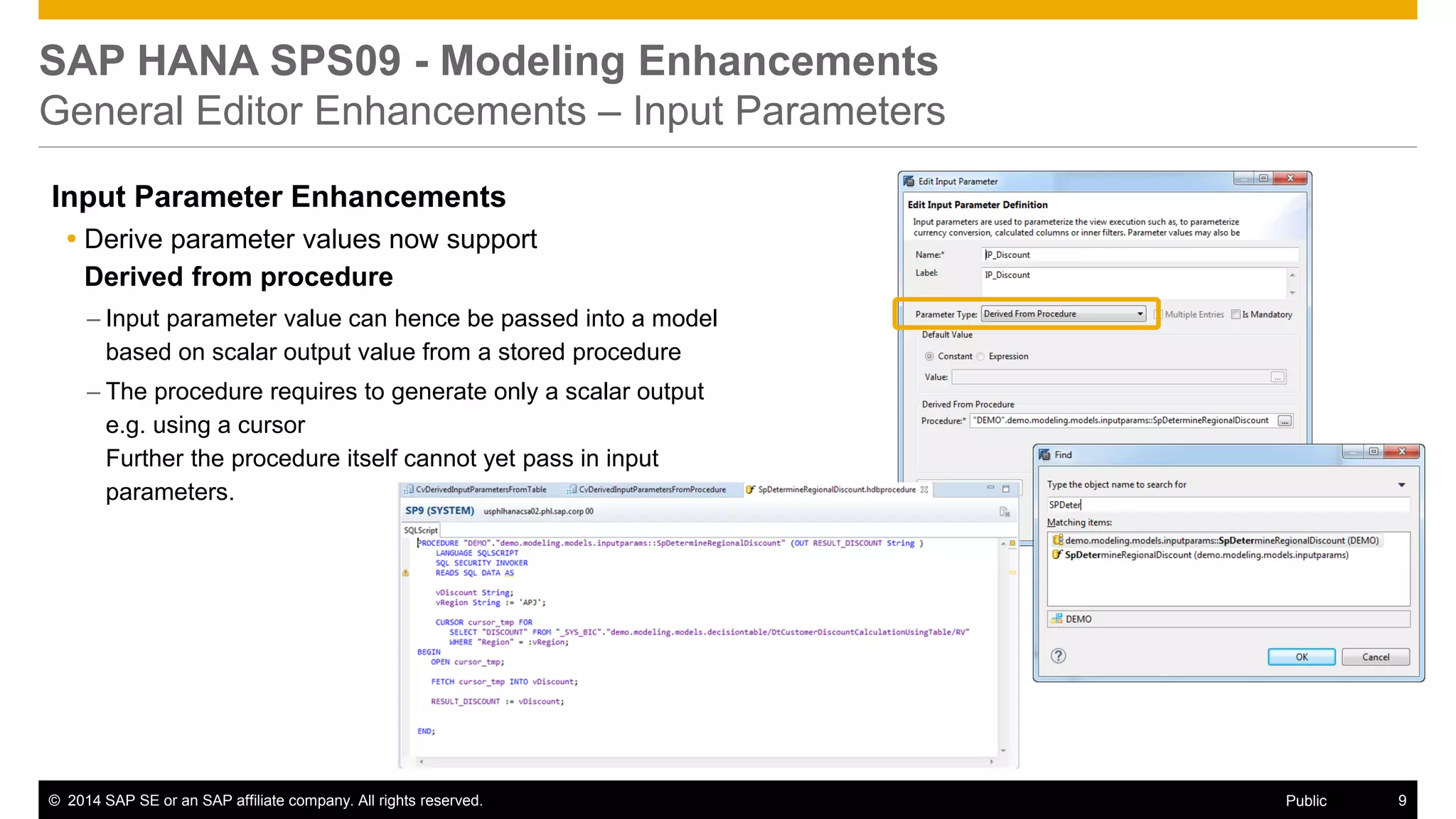 ©2014 SAP SE or an SAP affiliate company. All rights reserved. 
9 
Public 
SAP HANA SPS09 - Modeling Enhancements General Editor Enhancements – Input Parameters 
Input Parameter Enhancements 
Derive parameter values now support Derived from procedure 
–Input parameter value can hence be passed into a model based on scalar output value from a stored procedure 
–The procedure requires to generate only a scalar output e.g. using a cursor Further the procedure itself cannot yet pass in input parameters. 
 
