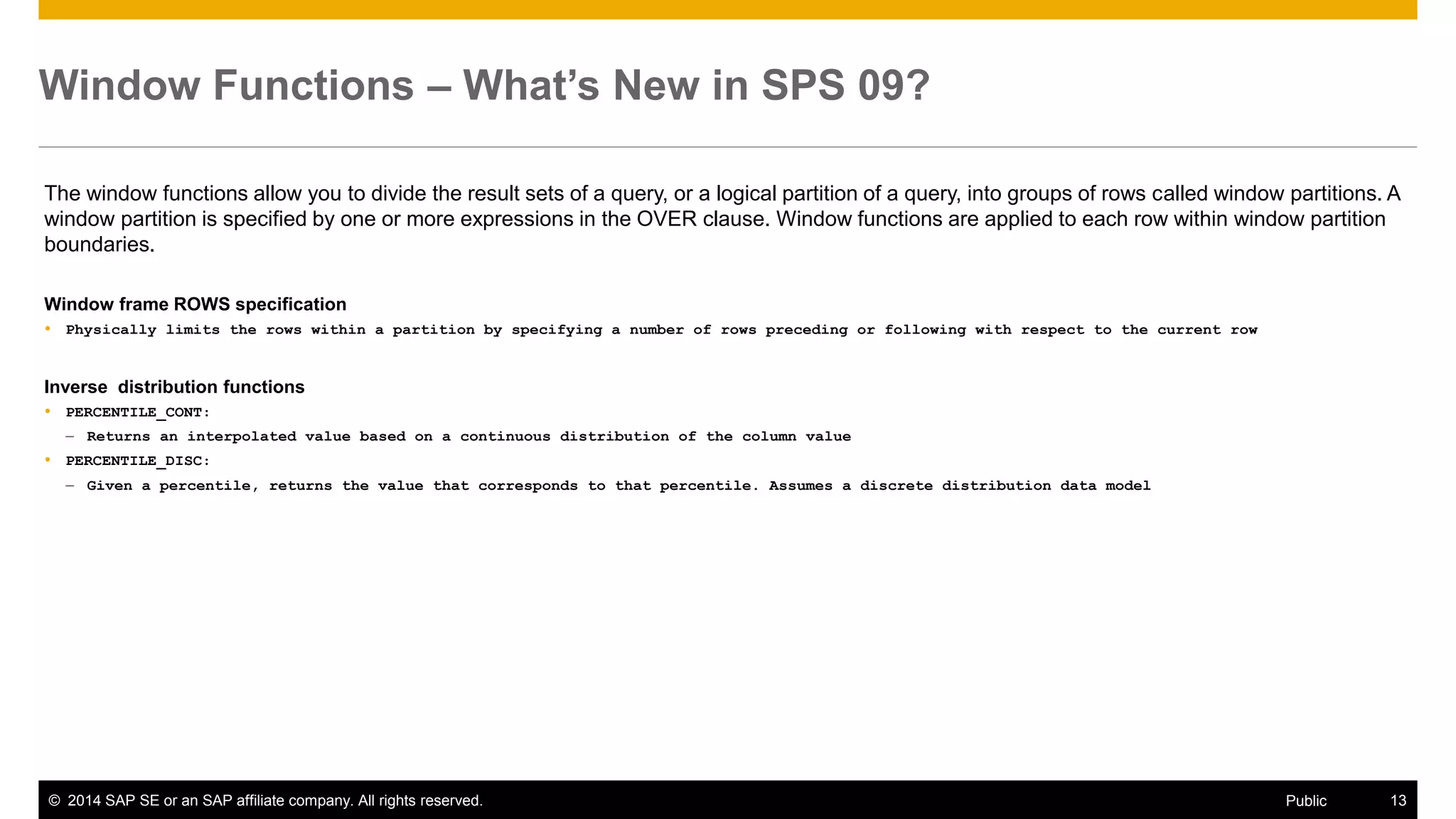 ©2014 SAP SE or an SAP affiliate company. All rights reserved. 
13 
Public 
Window Functions – What’s New in SPS 09? 
The window functions allow you to divide the result sets of a query, or a logical partition of a query, into groups of rows called window partitions. A window partition is specified by one or more expressions in the OVER clause. Window functions are applied to each row within window partition boundaries. 
Window frame ROWS specification 
Physically limits the rows within a partition by specifying a number of rows preceding or following with respect to the current row 
Inverse distribution functions 
PERCENTILE_CONT: 
–Returns an interpolated value based on a continuous distribution of the column value 
PERCENTILE_DISC: 
–Given a percentile, returns the value that corresponds to that percentile. Assumes a discrete distribution data model 
 