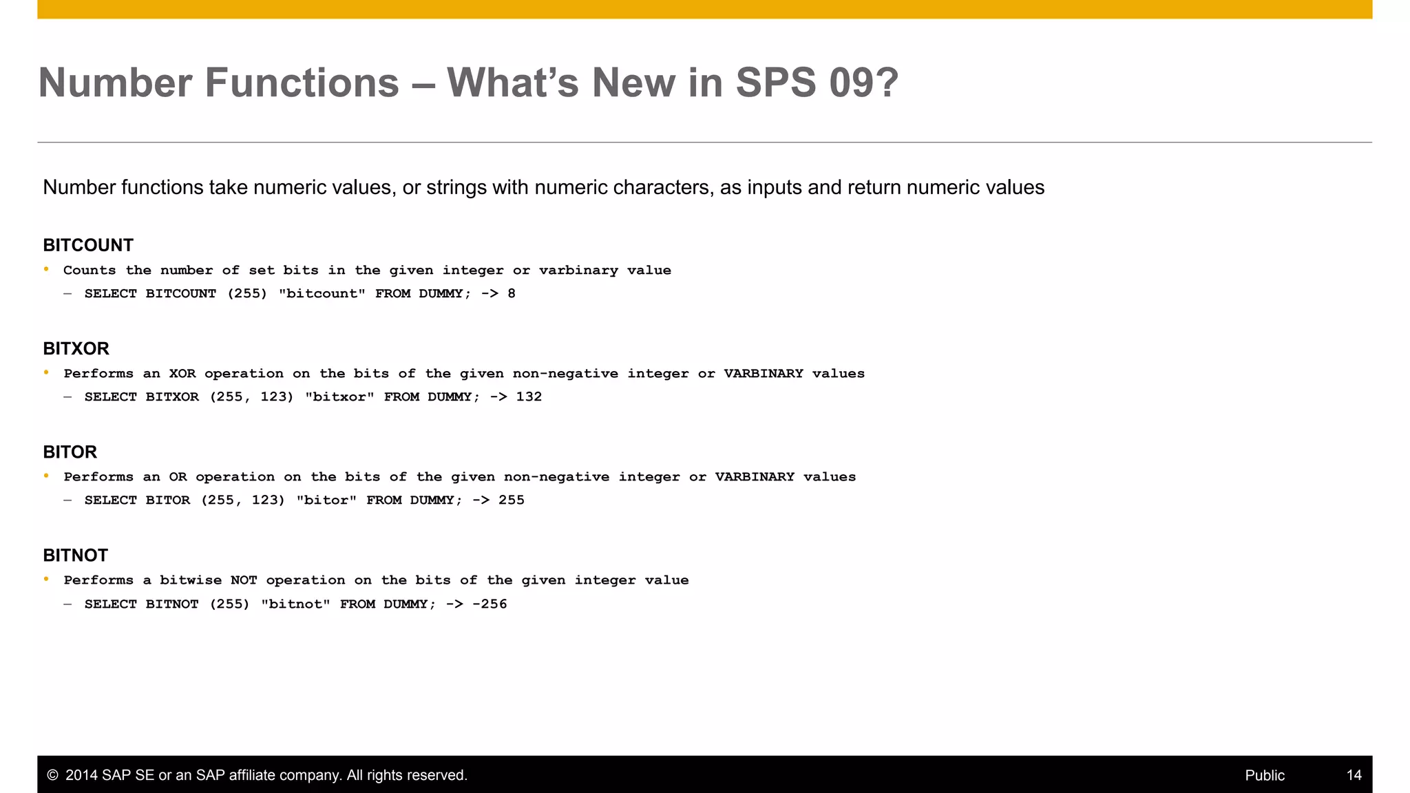 ©2014 SAP SE or an SAP affiliate company. All rights reserved. 
14 
Public 
Number Functions – What’s New in SPS 09? 
Number functions take numeric values, or strings with numeric characters, as inputs and return numeric values 
BITCOUNT 
Counts the number of set bits in the given integer or varbinary value 
–SELECT BITCOUNT (255) "bitcount" FROM DUMMY; -> 8 
BITXOR 
Performs an XOR operation on the bits of the given non-negative integer or VARBINARY values 
–SELECT BITXOR (255, 123) "bitxor" FROM DUMMY; -> 132 
BITOR 
Performs an OR operation on the bits of the given non-negative integer or VARBINARY values 
–SELECT BITOR (255, 123) "bitor" FROM DUMMY; -> 255 
BITNOT 
Performs a bitwise NOT operation on the bits of the given integer value 
–SELECT BITNOT (255) "bitnot" FROM DUMMY; -> -256 
 