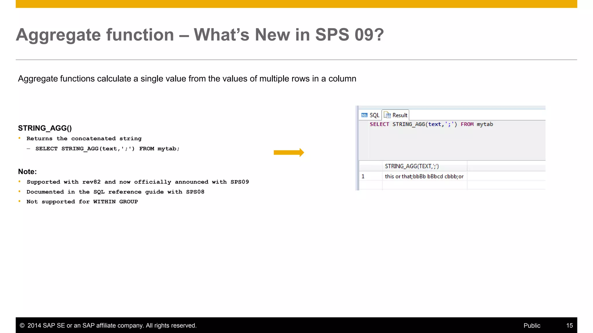 ©2014 SAP SE or an SAP affiliate company. All rights reserved. 
15 
Public 
Aggregate function – What’s New in SPS 09? 
Aggregate functions calculate a single value from the values of multiple rows in a column 
STRING_AGG() 
Returns the concatenated string 
–SELECT STRING_AGG(text,';') FROM mytab; 
Note: 
Supported with rev82 and now officially announced with SPS09 
Documented in the SQL reference guide with SPS08 
Not supported for WITHIN GROUP 
 