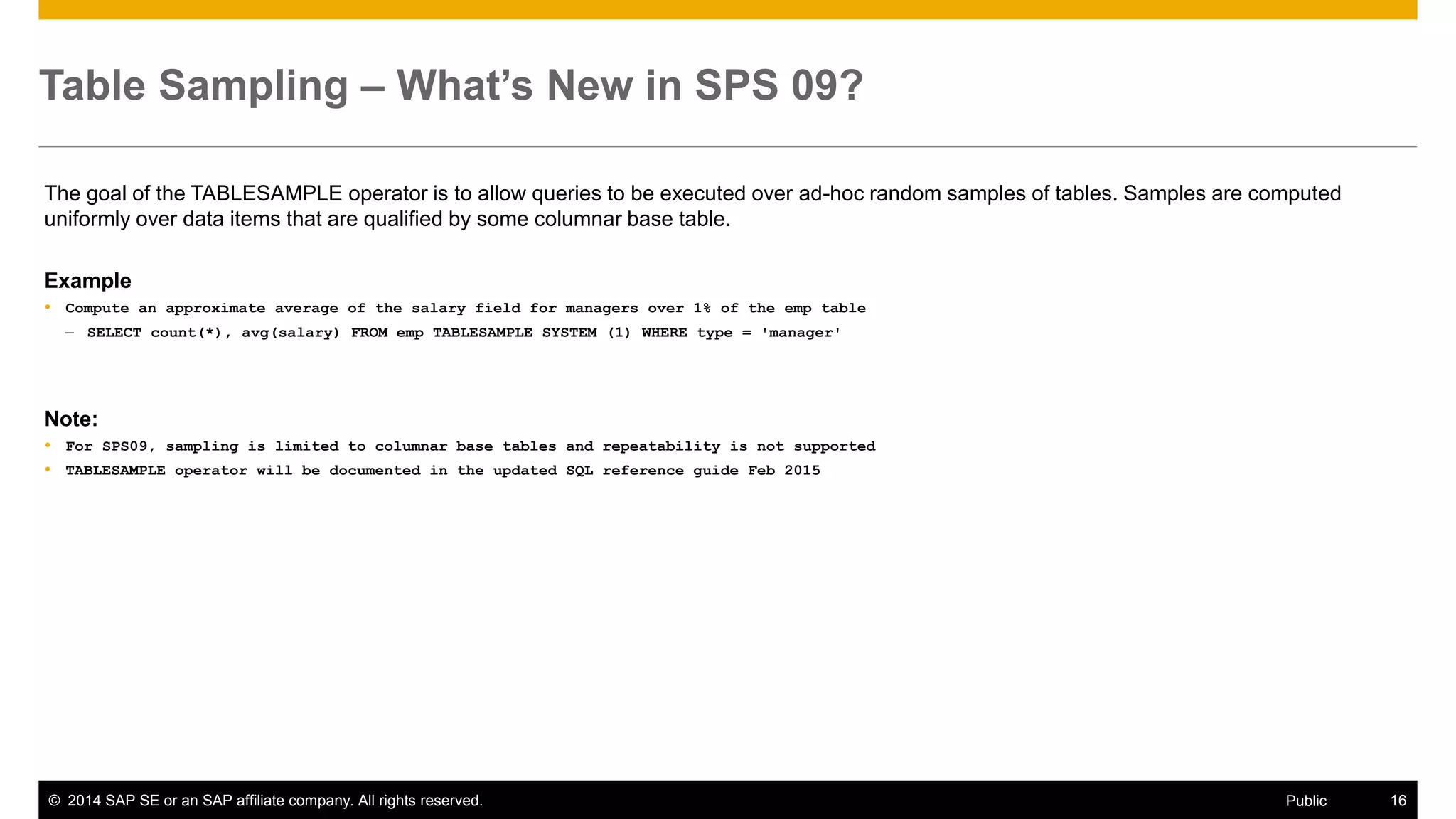 ©2014 SAP SE or an SAP affiliate company. All rights reserved. 
16 
Public 
Table Sampling – What’s New in SPS 09? 
The goal of the TABLESAMPLE operator is to allow queries to be executed over ad-hoc random samples of tables. Samples are computed uniformly over data items that are qualified by some columnar base table. 
Example 
Compute an approximate average of the salary field for managers over 1% of the emp table 
–SELECT count(*), avg(salary) FROM emp TABLESAMPLE SYSTEM (1) WHERE type = 'manager' 
Note: 
For SPS09, sampling is limited to columnar base tables and repeatability is not supported 
TABLESAMPLE operator will be documented in the updated SQL reference guide Feb 2015 
 